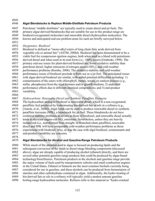 4945
4946   Algal Blendstocks to Replace Middle-Distillate Petroleum Products
4947   Petroleum ―middle distillates‖ are typically used to create diesel and jet fuels. The
4948   primary algae-derived blendstocks that are suitable for use in this product range are
4949   biodiesel (oxygenated molecules) and renewable diesel (hydrocarbon molecules). The
4950   known and anticipated end-use problem areas for each are briefly surveyed below.
4951
4952   Oxygenates: Biodiesel
4953   Biodiesel is defined as ―mono-alkyl esters of long chain fatty acids derived from
4954   vegetable oils or animal fats‖ (ASTM, 2008d). Biodiesel has been demonstrated to be a
4955   viable fuel for compression-ignition engines, both when used as a blend with petroleum-
4956   derived diesel and when used in its neat form (i.e., 100% esters) (Graboski, 1998). The
4957   primary end-use issues for plant-derived biodiesel are: lower oxidative stability than
4958   petroleum diesel, higher emissions of nitrogen oxides (NO x), and cold-weather
4959   performance problems (Knothe, 2008). The oxidative-stability and cold-weather
4960   performance issues of biodiesel preclude it from use as a jet fuel. The anticipated issues
4961   with algae-derived biodiesel are similar, with added potential difficulties including: 1)
4962   contamination of the esters with chlorophyll, metals, toxins, or catalyst poisons (e.g.,
4963   sulfur, phosphorus) from the algal biomass and/or growth medium; 2) undesired
4964   performance effects due to different chemical compositions; and 3) end-product
4965   variability.
4966
4967   Hydrocarbons: Renewable Diesel and Synthetic Paraffinic Kerosene
4968   The hydrocarbon analog to biodiesel is renewable diesel, which is a non-oxygenated,
4969   paraffinic fuel produced by hydrotreating bio-derived fats or oils in a refinery (e.g.,
4970   [Aatola, et al., 2008]). Algal lipids can be used to produce renewable diesel or synthetic
4971   paraffinic kerosene (SPK), a blendstock for jet fuel. These blendstocks do not have
4972   oxidative-stability problems as severe as those of biodiesel, and renewable diesel actually
4973   tends to decrease engine-out NOx emissions. Nevertheless, unless they are heavily
4974   isomerized (i.e., transformed from straight- to branched-chain paraffins), renewable
4975   diesel and SPK will have comparable cold-weather performance problems as those
4976   experienced with biodiesel. Also, as was the case with algal biodiesel, contaminants and
4977   end-product variability are concerns.
4978
4979   Algal Blendstocks for Alcohol and Gasoline-Range Petroleum Products
4980   While much of the attention paid to algae is focused on producing lipids and the
4981   subsequent conversion of the lipids to diesel-range blending components (discussed
4982   above), algae are already capable of producing alcohol (ethanol) directly, and there are
4983   several other potential gasoline-range products that could be produced by algae-based
4984   technology/biorefineries. Petroleum products in the alcohols and gasoline range provide
4985   the major volume of fuels used by transportation vehicles and small combustion engines
4986   in the United States. Ethanol or butanols are the most common biofuels currently being
4987   considered for use in gasoline, and these alcohols can be produced from fermentation of
4988   starches and other carbohydrates contained in algae. Additionally, the hydro-treating of
4989   bio-derived fats or oils in a refinery will typically yield a modest amount gasoline
4990   boiling-range hydrocarbon molecules. Refiners refer to this material as ―hydro-cracked


                                                  112
 