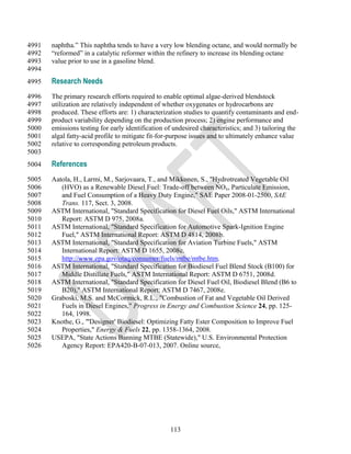 4991   naphtha.‖ This naphtha tends to have a very low blending octane, and would normally be
4992   ―reformed‖ in a catalytic reformer within the refinery to increase its blending octane
4993   value prior to use in a gasoline blend.
4994
4995   Research Needs
4996   The primary research efforts required to enable optimal algae-derived blendstock
4997   utilization are relatively independent of whether oxygenates or hydrocarbons are
4998   produced. These efforts are: 1) characterization studies to quantify contaminants and end-
4999   product variability depending on the production process; 2) engine performance and
5000   emissions testing for early identification of undesired characteristics; and 3) tailoring the
5001   algal fatty-acid profile to mitigate fit-for-purpose issues and to ultimately enhance value
5002   relative to corresponding petroleum products.
5003
5004   References
5005   Aatola, H., Larmi, M., Sarjovaara, T., and Mikkonen, S., "Hydrotreated Vegetable Oil
5006      (HVO) as a Renewable Diesel Fuel: Trade-off between NOx, Particulate Emission,
5007      and Fuel Consumption of a Heavy Duty Engine," SAE Paper 2008-01-2500, SAE
5008      Trans. 117, Sect. 3, 2008.
5009   ASTM International, "Standard Specification for Diesel Fuel Oils," ASTM International
5010      Report: ASTM D 975, 2008a.
5011   ASTM International, "Standard Specification for Automotive Spark-Ignition Engine
5012      Fuel," ASTM International Report: ASTM D 4814, 2008b.
5013   ASTM International, "Standard Specification for Aviation Turbine Fuels," ASTM
5014      International Report: ASTM D 1655, 2008c.
5015      http://www.epa.gov/otaq/consumer/fuels/mtbe/mtbe.htm.
5016   ASTM International, "Standard Specification for Biodiesel Fuel Blend Stock (B100) for
5017      Middle Distillate Fuels," ASTM International Report: ASTM D 6751, 2008d.
5018   ASTM International, "Standard Specification for Diesel Fuel Oil, Biodiesel Blend (B6 to
5019      B20)," ASTM International Report: ASTM D 7467, 2008e.
5020   Graboski, M.S. and McCormick, R.L., "Combustion of Fat and Vegetable Oil Derived
5021      Fuels in Diesel Engines," Progress in Energy and Combustion Science 24, pp. 125-
5022      164, 1998.
5023   Knothe, G., "'Designer' Biodiesel: Optimizing Fatty Ester Composition to Improve Fuel
5024      Properties," Energy & Fuels 22, pp. 1358-1364, 2008.
5025   USEPA, "State Actions Banning MTBE (Statewide)," U.S. Environmental Protection
5026      Agency Report: EPA420-B-07-013, 2007. Online source,




                                                   113
 