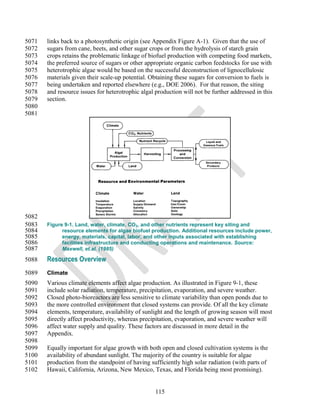 5071   links back to a photosynthetic origin (see Appendix Figure A-1). Given that the use of
5072   sugars from cane, beets, and other sugar crops or from the hydrolysis of starch grain
5073   crops retains the problematic linkage of biofuel production with competing food markets,
5074   the preferred source of sugars or other appropriate organic carbon feedstocks for use with
5075   heterotrophic algae would be based on the successful deconstruction of lignocellulosic
5076   materials given their scale-up potential. Obtaining these sugars for conversion to fuels is
5077   being undertaken and reported elsewhere (e.g., DOE 2006). For that reason, the siting
5078   and resource issues for heterotrophic algal production will not be further addressed in this
5079   section.
5080
5081




5082
5083   Figure 9-1. Land, water, climate, CO2, and other nutrients represent key siting and
5084         resource elements for algae biofuel production. Additional resources include power,
5085         energy, materials, capital, labor, and other inputs associated with establishing
5086         facilities infrastructure and conducting operations and maintenance. Source:
5087         Maxwell, et.al. (1985)

5088   Resources Overview
5089   Climate
5090   Various climate elements affect algae production. As illustrated in Figure 9-1, these
5091   include solar radiation, temperature, precipitation, evaporation, and severe weather.
5092   Closed photo-bioreactors are less sensitive to climate variability than open ponds due to
5093   the more controlled environment that closed systems can provide. Of all the key climate
5094   elements, temperature, availability of sunlight and the length of growing season will most
5095   directly affect productivity, whereas precipitation, evaporation, and severe weather will
5096   affect water supply and quality. These factors are discussed in more detail in the
5097   Appendix.
5098
5099   Equally important for algae growth with both open and closed cultivation systems is the
5100   availability of abundant sunlight. The majority of the country is suitable for algae
5101   production from the standpoint of having sufficiently high solar radiation (with parts of
5102   Hawaii, California, Arizona, New Mexico, Texas, and Florida being most promising).


                                                   115
 