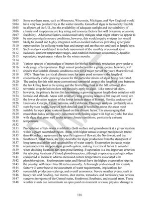 5103   Some northern areas, such as Minnesota, Wisconsin, Michigan, and New England would
5104   have very low productivity in the winter months. Growth of algae is technically feasible
5105   in all parts of the U.S., but the availability of adequate sunlight and the suitability of
5106   climate and temperature are key siting and resource factors that will determine economic
5107   feasibility. Additional factors could conceivably mitigate what might otherwise appear to
5108   be uneconomical resource conditions, however, this would require systems that would
5109   likely be closed and highly integrated with co-located industries providing synergistic
5110   opportunities for utilizing waste heat and energy and are thus not analyzed at length here.
5111   Such analyses would need to include assessment of the monthly or seasonal solar
5112   radiation, ambient temperature ranges, and establish minimum economically-feasible
5113   operational requirement values for the winter months.
5114
5115   Various species of microalgae of interest for biofuel feedstock production grow under a
5116   wide range of temperatures. High annual production for a given species, however, will
5117   require that suitable climatic conditions exist for a major part of the year (Maxwell et al.
5118   1985). Therefore, a critical climate issue for open pond systems is the length of
5119   economically viable growing season for the particular strains of algae being cultivated.
5120   The analog for this with more conventional terrestrial crops is the length of time between
5121   the last killing frost in the spring and the first killing frost in the fall, although this
5122   terrestrial crop definition does not precisely apply to algae. Like terrestrial crops,
5123   however, the primary factors for determining a growing season length does correlate with
5124   latitude and altitude. Areas with relatively long growing seasons (240 days or more) are
5125   the lower elevation regions of the lower latitude states of Hawaii, Florida, and parts of
5126   Louisiana, Georgia, Texas, Arizona, and California. Thorough analysis (preferably on a
5127   state-by-state basis), supplied with detailed data is needed to assess the areas most
5128   suitable for open pond systems based on this climate factor. It is encouraging that
5129   researchers today are not only concerned with finding algae with high oil yield, but also
5130   with algae that grow well under severe climate conditions, particularly extreme
5131   temperature.
5132
5133   Precipitation affects water availability (both surface and groundwater) at a given location
5134   within a given watershed region. Areas with higher annual average precipitation (more
5135   than 40 inches), represented by specific regions of Hawaii, the Northwest, and the
5136   Southeast United States, are very desirable for algae production from the standpoint of
5137   long-term availability and sustainability of water supply. Evaporation increases water
5138   requirements for an open algae growth system, making it a critical factor to consider
5139   when choosing locations for open pond farming. Evaporation is a less important criterion
5140   for selecting locations of closed photobioreactors, although evaporative cooling is often
5141   considered as means to address increased culture temperatures associated with
5142   photobioreactors. Southwestern states and Hawaii have the highest evaporation rates in
5143   the country, with more than 60 inches annually. A thorough evaluation of this climate
5144   factor will contribute to the assessment of water requirements, implications for
5145   sustainable production scale-up, and overall economics. Severe weather events, such as
5146   heavy rain and flooding, hail storms, dust storms, tornadoes, and hurricanes pose serious
5147   concerns in regions of the Central states, Southwest, Southeast, and coastal areas. These
5148   weather events can contaminate an open pond environment or cause physical damage to



                                                   116
 