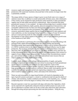 5205   resources supply and management in the future (USGS 2009). Integrating algae
5206   production with wastewater treatment, discussed later in this section, leverages water that
5207   is potentially available.
5208
5209   The unique ability of many species of algae to grow in non-fresh water over a range of
5210   salinities means that, in addition to coastal and possible off-shore areas, other inland parts
5211   of the country can be targeted for algae production where brackish or saline groundwater
5212   supplies may be both ample and unused or underutilized. Data on brackish and saline
5213   groundwater resources is very outdated. An improved knowledge base is needed to better
5214   define the spatial distribution, depth, quantity, physical and chemical characteristics, and
5215   sustainable withdrawal rates for these non-fresh ground water resources, and to predict
5216   the effects of its extraction on the environment (Alley 2003). Saline groundwater
5217   resources, particularly deeper aquifers that are largely unregulated by state engineers and
5218   water authorities, are also increasingly being looked at as a source of water for treatment
5219   and use to meet growing needs for other industrial, commercial, and residential
5220   development in water sparse regions of the country, such as high population growth areas
5221   of the Southwest (Clark 2009).
5222
5223   Depth to groundwater is pertinent to the economics of resource development. Along with
5224   geological data, depth information determines the cost of drilling and operating
5225   (including energy input requirements for pumping) a well in a given location [Maxwell et
5226   al. (1985)]. Locations closer to the surface would provide a cost effective way for algae
5227   production. The locations and depths of saline aquifers in the United States is based on
5228   data from 1965, the last time this sort of survey was taken, therefore newer and more up-
5229   to-date information needs to be collected to improve our understanding of this resource in
5230   support of more detailed algae siting analyses. Produced water from petroleum, natural
5231   gas, and coal bed methane wells is an additional underutilized water resource that can
5232   range in quality from nearly fresh to hyper-saline.
5233
5234   Location, depth, potential yield, recharge rate, sustainability of supply, and quality
5235   (chemical components and characteristics) are critical in assessing non-fresh groundwater
5236   aquifer resource availability and suitability for algae production. Some of this
5237   information is available for major aquifers. However, if these aquifers are spread over
5238   large geographic areas, detailed analysis is difficult. Data on small, local aquifers may be
5239   available through state agencies and private engineering companies, but a significant
5240   effort would be required to identify, collect, and analyze this information.
5241
5242   Water use and consumption for algae-based biofuels will clearly be dependent on the
5243   type of growth systems used (open vs. closed vs. combination) and site-specific details of
5244   climate, solar insolation, weather conditions (cloud cover, wind, humidity, etc.). Another
5245   complicating factor will be the degree of salinity of the water used for cultivation.
5246
5247   Beyond evaporative water loss associated with algae cultivation (See Appendix), which
5248   can be expected to be significantly reduced if closed or hybrid systems are used, it will
5249   also be important to consider water use for the overall value chain from algal cultivation
5250   through harvesting and post-processing into fuels and other products. Along the way,



                                                    119
 