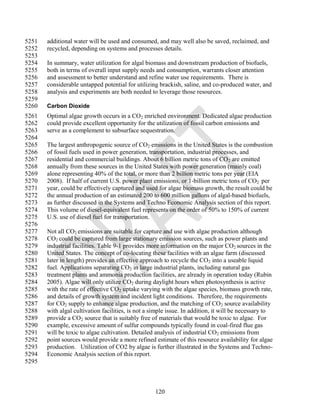 5251   additional water will be used and consumed, and may well also be saved, reclaimed, and
5252   recycled, depending on systems and processes details.
5253
5254   In summary, water utilization for algal biomass and downstream production of biofuels,
5255   both in terms of overall input supply needs and consumption, warrants closer attention
5256   and assessment to better understand and refine water use requirements. There is
5257   considerable untapped potential for utilizing brackish, saline, and co-produced water, and
5258   analysis and experiments are both needed to leverage those resources.
5259
5260   Carbon Dioxide
5261   Optimal algae growth occurs in a CO2 enriched environment. Dedicated algae production
5262   could provide excellent opportunity for the utilization of fossil carbon emissions and
5263   serve as a complement to subsurface sequestration.
5264
5265   The largest anthropogenic source of CO2 emissions in the United States is the combustion
5266   of fossil fuels used in power generation, transportation, industrial processes, and
5267   residential and commercial buildings. About 6 billion metric tons of CO 2 are emitted
5268   annually from these sources in the United States with power generation (mainly coal)
5269   alone representing 40% of the total, or more than 2 billion metric tons per year (EIA
5270   2008). If half of current U.S. power plant emissions, or 1-billion metric tons of CO2 per
5271   year, could be effectively captured and used for algae biomass growth, the result could be
5272   the annual production of an estimated 200 to 600 million gallons of algal-based biofuels,
5273   as further discussed in the Systems and Techno Economic Analysis section of this report.
5274   This volume of diesel-equivalent fuel represents on the order of 50% to 150% of current
5275   U.S. use of diesel fuel for transportation.
5276
5277   Not all CO2 emissions are suitable for capture and use with algae production although
5278   CO2 could be captured from large stationary emission sources, such as power plants and
5279   industrial facilities. Table 9-1 provides more information on the major CO2 sources in the
5280   United States. The concept of co-locating these facilities with an algae farm (discussed
5281   later in length) provides an effective approach to recycle the CO 2 into a useable liquid
5282   fuel. Applications separating CO2 in large industrial plants, including natural gas
5283   treatment plants and ammonia production facilities, are already in operation today (Rubin
5284   2005). Algae will only utilize CO2 during daylight hours when photosynthesis is active
5285   with the rate of effective CO2 uptake varying with the algae species, biomass growth rate,
5286   and details of growth system and incident light conditions. Therefore, the requirements
5287   for CO2 supply to enhance algae production, and the matching of CO2 source availability
5288   with algal cultivation facilities, is not a simple issue. In addition, it will be necessary to
5289   provide a CO2 source that is suitably free of materials that would be toxic to algae. For
5290   example, excessive amount of sulfur compounds typically found in coal-fired flue gas
5291   will be toxic to algae cultivation. Detailed analysis of industrial CO2 emissions from
5292   point sources would provide a more refined estimate of this resource availability for algae
5293   production. Utilization of CO2 by algae is further illustrated in the Systems and Techno-
5294   Economic Analysis section of this report.
5295



                                                    120
 