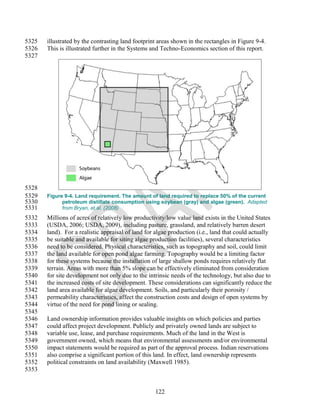 5325   illustrated by the contrasting land footprint areas shown in the rectangles in Figure 9-4.
5326   This is illustrated further in the Systems and Techno-Economics section of this report.
5327




5328
5329   Figure 9-4. Land requirement. The amount of land required to replace 50% of the current
5330         petroleum distillate consumption using soybean (gray) and algae (green). Adapted
5331         from Bryan, et.al. (2008)
5332   Millions of acres of relatively low productivity/low value land exists in the United States
5333   (USDA, 2006; USDA, 2009), including pasture, grassland, and relatively barren desert
5334   land). For a realistic appraisal of land for algae production (i.e., land that could actually
5335   be suitable and available for siting algae production facilities), several characteristics
5336   need to be considered. Physical characteristics, such as topography and soil, could limit
5337   the land available for open pond algae farming. Topography would be a limiting factor
5338   for these systems because the installation of large shallow ponds requires relatively flat
5339   terrain. Areas with more than 5% slope can be effectively eliminated from consideration
5340   for site development not only due to the intrinsic needs of the technology, but also due to
5341   the increased costs of site development. These considerations can significantly reduce the
5342   land area available for algae development. Soils, and particularly their porosity /
5343   permeability characteristics, affect the construction costs and design of open systems by
5344   virtue of the need for pond lining or sealing.
5345
5346   Land ownership information provides valuable insights on which policies and parties
5347   could affect project development. Publicly and privately owned lands are subject to
5348   variable use, lease, and purchase requirements. Much of the land in the West is
5349   government owned, which means that environmental assessments and/or environmental
5350   impact statements would be required as part of the approval process. Indian reservations
5351   also comprise a significant portion of this land. In effect, land ownership represents
5352   political constraints on land availability (Maxwell 1985).
5353


                                                   122
 