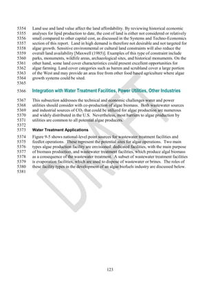 5354   Land use and land value affect the land affordability. By reviewing historical economic
5355   analyses for lipid production to date, the cost of land is either not considered or relatively
5356   small compared to other capital cost, as discussed in the Systems and Techno-Economics
5357   section of this report. Land in high demand is therefore not desirable and not targeted for
5358   algae growth. Sensitive environmental or cultural land constraints will also reduce the
5359   overall land availability [Maxwell (1985)]. Examples of this type of constraint include
5360   parks, monuments, wildlife areas, archaeological sites, and historical monuments. On the
5361   other hand, some land cover characteristics could present excellent opportunities for
5362   algae farming. Land cover categories such as barren and scrubland cover a large portion
5363   of the West and may provide an area free from other food based agriculture where algae
5364   growth systems could be sited.
5365
5366   Integration with Water Treatment Facilities, Power Utilities, Other Industries
5367   This subsection addresses the technical and economic challenges water and power
5368   utilities should consider with co-production of algae biomass. Both wastewater sources
5369   and industrial sources of CO2 that could be utilized for algae production are numerous
5370   and widely distributed in the U.S. Nevertheless, most barriers to algae production by
5371   utilities are common to all potential algae producers.
5372
5373   Water Treatment Applications
5374   Figure 9-5 shows national-level point sources for wastewater treatment facilities and
5375   feedlot operations. These represent the potential sites for algae operations. Two main
5376   types algae production facility are envisioned: dedicated facilities, with the main purpose
5377   of biomass production, and wastewater treatment facilities, which produce algal biomass
5378   as a consequence of the wastewater treatment. A subset of wastewater treatment facilities
5379   is evaporation facilities, which are used to dispose of wastewater or brines. The roles of
5380   these facility types in the development of an algae biofuels industry are discussed below.
5381




                                                    123
 