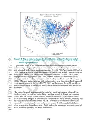 5382
5383   Figure 9-5. Map of major wastewater treatment facilities and confined animal feedlot
5384         operations in the United States that could provide wastewater and nutrients for co-
5385         located algae production.
5386   Algae can be useful in the treatment of waters polluted with organic matter, excess
5387   nutrients (e.g., nitrogen, phosphorus, potassium), metals, synthetic organic compounds,
5388   and potentially endocrine disrupting compounds (Oswald 1988, Woertz et al. 2009, Aksu
5389   1998, Borde et al. 2002). Algae-based treatment facilities are typically less expensive to
5390   build and to operate than conventional mechanical treatment facilities. For example,
5391   high-productivity algae ponds have a total cost that is about 70% less than activated
5392   sludge, which is the leading water treatment technology used in the U.S. (Downing et al.,
5393   2002). This cost savings, coupled with the tremendous need for expanded and improved
5394   wastewater treatment in the U.S. (USEPA 2008) and throughout the world, provides a
5395   practical opportunity to instal algae production facilities in conjunction with wastewater
5396   treatment..
5397
5398   The major classes of wastewaters to be treated are municipal, organic industrial (e.g.,
5399   food processing), organic agricultural (e.g., confined animal facilities), and eutrophic
5400   waters with low organic content but high nutrient content (e.g., agricultural drainage,
5401   lakes and rivers). Despite an abundance of wastewater and waste nutrients, recylcing will
5402   be needed to have substantial impact on GHG abatement or to operate affordably and
5403   sustainably. Importation of wastes and/or wastewater will still be needed in dedicated
5404   algae treatment facilities (Brune et al., 2009) and on-site wastewater treatment would still
5405   occur as a consequence of this waste importation.
5406




                                                   124
 