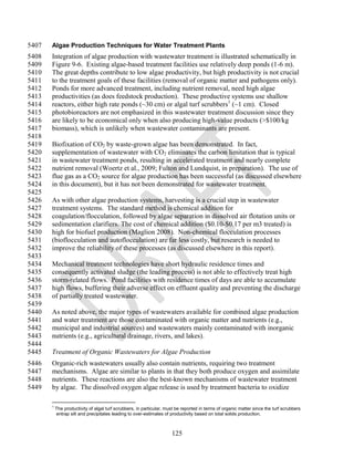 5407   Algae Production Techniques for Water Treatment Plants
5408   Integration of algae production with wastewater treatment is illustrated schematically in
5409   Figure 9-6. Existing algae-based treatment facilities use relatively deep ponds (1-6 m).
5410   The great depths contribute to low algae productivity, but high productivity is not crucial
5411   to the treatment goals of these facilities (removal of organic matter and pathogens only).
5412   Ponds for more advanced treatment, including nutrient removal, need high algae
5413   productivities (as does feedstock production). These productive systems use shallow
5414   reactors, either high rate ponds (~30 cm) or algal turf scrubbers1 (~1 cm). Closed
5415   photobioreactors are not emphasized in this wastewater treatment discussion since they
5416   are likely to be economical only when also producing high-value products (>$100/kg
5417   biomass), which is unlikely when wastewater contaminants are present.
5418
5419   Biofixation of CO2 by waste-grown algae has been demonstrated. In fact,
5420   supplementation of wastewater with CO2 eliminates the carbon limitation that is typical
5421   in wastewater treatment ponds, resulting in accelerated treatment and nearly complete
5422   nutrient removal (Woertz et al., 2009; Fulton and Lundquist, in preparation). The use of
5423   flue gas as a CO2 source for algae production has been successful (as discussed elsewhere
5424   in this document), but it has not been demonstrated for wastewater treatment.
5425
5426   As with other algae production systems, harvesting is a crucial step in wastewater
5427   treatment systems. The standard method is chemical addition for
5428   coagulation/flocculation, followed by algae separation in dissolved air flotation units or
5429   sedimentation clarifiers. The cost of chemical addition ($0.10-$0.17 per m3 treated) is
5430   high for biofuel production (Maglion 2008). Non-chemical flocculation processes
5431   (bioflocculation and autoflocculation) are far less costly, but research is needed to
5432   improve the reliability of these processes (as discussed elsewhere in this report).
5433
5434   Mechanical treatment technologies have short hydraulic residence times and
5435   consequently activated sludge (the leading process) is not able to effectively treat high
5436   storm-related flows. Pond facilities with residence times of days are able to accumulate
5437   high flows, buffering their adverse effect on effluent quality and preventing the discharge
5438   of partially treated wastewater.
5439
5440   As noted above, the major types of wastewaters available for combined algae production
5441   and water treatment are those contaminated with organic matter and nutrients (e.g.,
5442   municipal and industrial sources) and wastewaters mainly contaminated with inorganic
5443   nutrients (e.g., agricultural drainage, rivers, and lakes).
5444
5445   Treatment of Organic Wastewaters for Algae Production
5446   Organic-rich wastewaters usually also contain nutrients, requiring two treatment
5447   mechanisms. Algae are similar to plants in that they both produce oxygen and assimilate
5448   nutrients. These reactions are also the best-known mechanisms of wastewater treatment
5449   by algae. The dissolved oxygen algae release is used by treatment bacteria to oxidize

       1
           The productivity of algal turf scrubbers, in particular, must be reported in terms of organic matter since the turf scrubbers
           entrap silt and precipitates leading to over-estimates of productivity based on total solids production.



                                                                      125
 