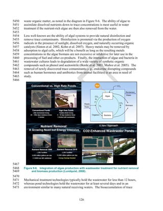 5450   waste organic matter, as noted in the diagram in Figure 9-6. The ability of algae to
5451   assimilate dissolved nutrients down to trace concentrations is most useful in water
5452   treatment if the nutrient-rich algae are then also removed from the water.
5453
5454   Less well-known are the ability of algal systems to provide natural disinfection and
5455   remove trace contaminants. Disinfection is promoted via the production of oxygen
5456   radicals in the presence of sunlight, dissolved oxygen, and naturally occurring organic
5457   catalysts (Sinton et al. 2002, Kohn et al. 2007). Heavy metals may be removed by
5458   adsorption to algal cells, which will be a benefit as long as the resulting metals
5459   concentrations in the algae biomass are not excessive or inhibitive for later use in the
5460   processing of fuel and other co-products. Finally, the interaction of algae and bacteria in
5461   wastewater cultures leads to degradation of a wide variety of synthetic organic
5462   compounds such as phenol and acetonitrile (Borde et al. 2003, Muñoz et al. 2005). The
5463   removal of newly discovered trace contaminants (e.g., endocrine disrupting compounds
5464   such as human hormones and antibiotics from animal facilities) is an area in need of
5465   study.
5466




5467
5468   Figure 9-6. Integration of algae production with wastewater treatment for nutrient removal
5469         and biomass production (Lundquist, 2008).
5470
5471   Mechanical treatment technologies typically hold the wastewater for less than 12 hours,
5472   whereas pond technologies hold the wastewater for at least several days and in an
5473   environment similar to many natural receiving waters. The bioaccumulation of trace


                                                   126
 
