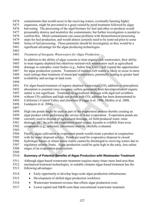 5474   contaminants that would occur in the receiving waters, eventually harming higher
5475   organisms, might be prevented to a great extend by pond treatment followed by algae
5476   harvesting. The processing of the algal biomass for fuel and other co-products would
5477   presumably destroy and neutralize the contaminants, but further investigation is needed to
5478   confirm this. Metal contaminants can cause problems with themochemical processing
5479   steps for fuel production, and would almost certainly need to be removed prior to some
5480   forms of fuel processing. These potentials should be investigated, as they would be a
5481   significant advantage for the algae-producing technologies.
5482
5483   Treatment of Inorganic Wastewaters for Algae Production
5484   In addition to the ability of algae systems to treat organic-rich wastewaters, their ability
5485   to treat organic-depleted but otherwise nutrient-rich wastewaters such as agricultural
5486   drainage or eutrophic water bodies (e.g., Salton Sea, Calif.) will expand the opportunities
5487   for algae production systems. Treatment of nutrient-rich waters is likely to occur in more
5488   rural settings than treatment of municipal wastewaters, potentially leading to greater land
5489   availability and savings in land costs.
5490
5491   For algae-based treatment of organic-depleted wastewaters, CO2 addition or atmospheric
5492   absorption is essential since inorganic carbon generation from decomposition of organic
5493   matter is not significant. Treatment of agricultural drainage with algal turf scrubbers
5494   without CO2-addition and high rate ponds with CO2 addition has been demonstrated in
5495   California‘s Central Valley and elsewhere (Craggs et al. 1996, Mulbry et al. 2008,
5496   Lundquist et al. 2004).
5497
5498   High rate ponds might be used as part of the evaporation process thereby creating an
5499   algal product while performing the service of water evaporation. Evaporation ponds are
5500   currently used to dispose of agricultural drainage, oil field produced water, mine
5501   drainage, etc. As with any evaporation pond system, hazards to wildlife from toxic
5502   compounds (e.g., selenium, chromium) must be carefully evaluated.
5503
5504   Finally, algae cultivation in evaporation ponds would create a product in conjunction
5505   with the water disposal service. Ponds are used for evaporative disposal in closed
5506   hydrologic basins or where saline waters cannot be discharged to receiving waters due to
5507   regulatory salinity limits. Algae production could be quite high in the early, less-saline
5508   stages of an evaporation pond system.
5509
5510   Summary of Potential Benefits of Algae Production with Wastewater Treatment
5511   Although algae-based wastewater treatment requires many-times more land area than
5512   mechanical treatment technologies, in suitable climates algae-based treatment has the
5513   following advantages:
5514         Early opportunity to develop large-scale algae production infrastructure
5515         Development of skilled algae production workforce
5516         Wastewater treatment revenue that offsets algae production costs
5517         Lower capital and O&M costs than conventional wastewater treatment



                                                   127
 