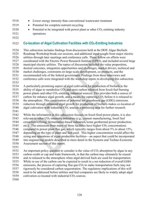 5518         Lower energy intensity than conventional wastewater treatment
5519         Potential for complete nutrient recycling
5520         Potential to be integrated with power plant or other CO 2 emitting industry
5521          operations
5522
5523   Co-location of Algal Cultivation Facilities with CO2-Emitting Industries
5524   This subsection includes findings from discussions held at the DOE Algae Biofuels
5525   Roadmap Workshop break-out sessions, and additional input sought from major electric
5526   utilities through later meetings and conference calls. These follow-on efforts were
5527   coordinated with the Electric Power Research Institute (EPRI), and included several large
5528   municipal electric utilities. The topics of discussion included the value proposition,
5529   desired outcomes, integration opportunities and challenges, market drivers, technical and
5530   market challenges, constraints on large-scale development, co-products, and the
5531   recommended role of the federal government. Findings from these interviews and
5532   conference calls were integrated with the workshop inputs in developing this subsection.
5533
5534   A particularly promising aspect of algal cultivation for production of biofuels is the
5535   ability of algae to metabolize CO2 and store carbon released from fossil-fuel burning
5536   power plants and other CO2-emitting industrial sources. This provides both a source of
5537   carbon for enhance algal growth, and a means for capturing CO 2 before it is released to
5538   the atmosphere. This combination of potential net greenhouse gas (GHG) emissions
5539   reduction through enhanced algal growth for production of biofuels makes co-location of
5540   algal cultivation with industrial CO2 sources a promising area for further research.
5541
5542   While the information in this subsection focuses on fossil-fired power plants, it is also
5543   relevant to other CO2-intensive industries (e.g., cement manufacturing, fossil fuel
5544   extraction/refining, fermentation-based industries, some geothermal power production,
5545   etc.). The emissions from many of these facilities have higher CO2 concentrations
5546   compared to power plant flue gas, which typically ranges from about 5% to about 15%,
5547   depending on the type of plant and fuel used. This higher concentration would affect the
5548   sizing and operations of algae production facilities—an aspect that could be incorporated
5549   into engineering models described in more detail in the Systems and Techno-Economic
5550   Assessment section of this report.
5551
5552   An important policy question to consider is the value of CO2 absorption by algae in any
5553   carbon-credit or cap and trade framework, in that the carbon may ultimately be reused
5554   and re-released to the atmosphere when algal-derived fuels are used for transportation.
5555   While re-use of the carbon can be expected to result in a net reduction of overall GHG
5556   emissions, the process of capturing flue-gas CO2 to make transportation fuels may not
5557   rigorously be considered carbon sequestration. The regulatory implications of this will
5558   need to be addressed before utilities and fuel companies are likely to widely adopt algal
5559   cultivation co-located with industrial CO2 sources.
5560



                                                  128
 