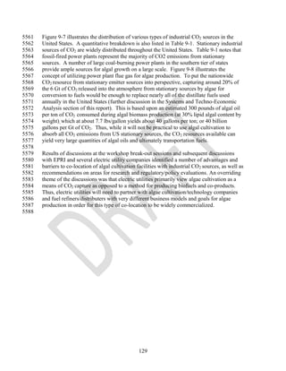5561   Figure 9-7 illustrates the distribution of various types of industrial CO2 sources in the
5562   United States. A quantitative breakdown is also listed in Table 9-1. Stationary industrial
5563   sources of CO2 are widely distributed throughout the United States. Table 9-1 notes that
5564   fossil-fired power plants represent the majority of CO2 emissions from stationary
5565   sources. A number of large coal-burning power plants in the southern tier of states
5566   provide ample sources for algal growth on a large scale. Figure 9-8 illustrates the
5567   concept of utilizing power plant flue gas for algae production. To put the nationwide
5568   CO2 resource from stationary emitter sources into perspective, capturing around 20% of
5569   the 6 Gt of CO2 released into the atmosphere from stationary sources by algae for
5570   conversion to fuels would be enough to replace nearly all of the distillate fuels used
5571   annually in the United States (further discussion in the Systems and Techno-Economic
5572   Analysis section of this report). This is based upon an estimated 300 pounds of algal oil
5573   per ton of CO2 consumed during algal biomass production (at 30% lipid algal content by
5574   weight), which at about 7.7 lbs/gallon yields about 40 gallons per ton; or 40 billion
5575   gallons per Gt of CO2. Thus, while it will not be practical to use algal cultivation to
5576   absorb all CO2 emissions from US stationary sources, the CO2 resources available can
5577   yield very large quantities of algal oils and ultimately transportation fuels.
5578
5579   Results of discussions at the workshop break-out sessions and subsequent discussions
5580   with EPRI and several electric utility companies identified a number of advantages and
5581   barriers to co-location of algal cultivation facilities with industrial CO2 sources, as well as
5582   recommendations on areas for research and regulatory/policy evaluations. An overriding
5583   theme of the discussions was that electric utilities primarily view algae cultivation as a
5584   means of CO2 capture as opposed to a method for producing biofuels and co-products.
5585   Thus, electric utilities will need to partner with algae cultivation/technology companies
5586   and fuel refiners/distributers with very different business models and goals for algae
5587   production in order for this type of co-location to be widely commercialized.
5588




                                                    129
 