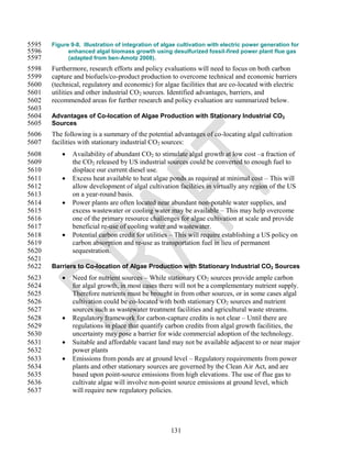 5595   Figure 9-8. Illustration of integration of algae cultivation with electric power generation for
5596         enhanced algal biomass growth using desulfurized fossil-fired power plant flue gas
5597         (adapted from ben-Amotz 2008).
5598   Furthermore, research efforts and policy evaluations will need to focus on both carbon
5599   capture and biofuels/co-product production to overcome technical and economic barriers
5600   (technical, regulatory and economic) for algae facilities that are co-located with electric
5601   utilities and other industrial CO2 sources. Identified advantages, barriers, and
5602   recommended areas for further research and policy evaluation are summarized below.
5603
5604   Advantages of Co-location of Algae Production with Stationary Industrial CO2
5605   Sources
5606   The following is a summary of the potential advantages of co-locating algal cultivation
5607   facilities with stationary industrial CO2 sources:
5608         Availability of abundant CO2 to stimulate algal growth at low cost –a fraction of
5609          the CO2 released by US industrial sources could be converted to enough fuel to
5610          displace our current diesel use.
5611         Excess heat available to heat algae ponds as required at minimal cost – This will
5612          allow development of algal cultivation facilities in virtually any region of the US
5613          on a year-round basis.
5614         Power plants are often located near abundant non-potable water supplies, and
5615          excess wastewater or cooling water may be available – This may help overcome
5616          one of the primary resource challenges for algae cultivation at scale and provide
5617          beneficial re-use of cooling water and wastewater.
5618         Potential carbon credit for utilities – This will require establishing a US policy on
5619          carbon absorption and re-use as transportation fuel in lieu of permanent
5620          sequestration.
5621
5622   Barriers to Co-location of Algae Production with Stationary Industrial CO2 Sources
5623         Need for nutrient sources – While stationary CO2 sources provide ample carbon
5624          for algal growth, in most cases there will not be a complementary nutrient supply.
5625          Therefore nutrients must be brought in from other sources, or in some cases algal
5626          cultivation could be co-located with both stationary CO2 sources and nutrient
5627          sources such as wastewater treatment facilities and agricultural waste streams.
5628         Regulatory framework for carbon-capture credits is not clear – Until there are
5629          regulations in place that quantify carbon credits from algal growth facilities, the
5630          uncertainty may pose a barrier for wide commercial adoption of the technology.
5631         Suitable and affordable vacant land may not be available adjacent to or near major
5632          power plants
5633         Emissions from ponds are at ground level – Regulatory requirements from power
5634          plants and other stationary sources are governed by the Clean Air Act, and are
5635          based upon point-source emissions from high elevations. The use of flue gas to
5636          cultivate algae will involve non-point source emissions at ground level, which
5637          will require new regulatory policies.




                                                    131
 