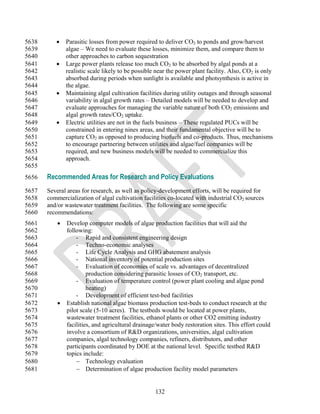 5638          Parasitic losses from power required to deliver CO2 to ponds and grow/harvest
5639           algae – We need to evaluate these losses, minimize them, and compare them to
5640           other approaches to carbon sequestration
5641          Large power plants release too much CO2 to be absorbed by algal ponds at a
5642           realistic scale likely to be possible near the power plant facility. Also, CO2 is only
5643           absorbed during periods when sunlight is available and photsynthesis is active in
5644           the algae.
5645          Maintaining algal cultivation facilities during utility outages and through seasonal
5646           variability in algal growth rates – Detailed models will be needed to develop and
5647           evaluate approaches for managing the variable nature of both CO2 emissions and
5648           algal growth rates/CO2 uptake.
5649          Electric utilities are not in the fuels business – These regulated PUCs will be
5650           constrained in entering nines areas, and their fundamental objective will be to
5651           capture CO2 as opposed to producing biofuels and co-products. Thus, mechanisms
5652           to encourage partnering between utilities and algae/fuel companies will be
5653           required, and new business models will be needed to commercialize this
5654           approach.
5655
5656   Recommended Areas for Research and Policy Evaluations
5657   Several areas for research, as well as policy-development efforts, will be required for
5658   commercialization of algal cultivation facilities co-located with industrial CO2 sources
5659   and/or wastewater treatment facilities. The following are some specific
5660   recommendations:
5661          Develop computer models of algae production facilities that will aid the
5662           following:
5663               - Rapid and consistent engineering design
5664               - Techno-economic analyses
5665               - Life Cycle Analysis and GHG abatement analysis
5666               - National inventory of potential production sites
5667               - Evaluation of economies of scale vs. advantages of decentralized
5668                    production considering parasitic losses of CO2 transport, etc.
5669               - Evaluation of temperature control (power plant cooling and algae pond
5670                    heating)
5671               - Development of efficient test-bed facilities
5672          Establish national algae biomass production test-beds to conduct research at the
5673           pilot scale (5-10 acres). The testbeds would be located at power plants,
5674           wastewater treatment facilities, ethanol plants or other CO2 emitting industry
5675           facilities, and agricultural drainage/water body restoration sites. This effort could
5676           involve a consortium of R&D organizations, universities, algal cultivation
5677           companies, algal technology companies, refiners, distributors, and other
5678           participants coordinated by DOE at the national level. Specific testbed R&D
5679           topics include:
5680                Technology evaluation
5681                Determination of algae production facility model parameters


                                                    132
 