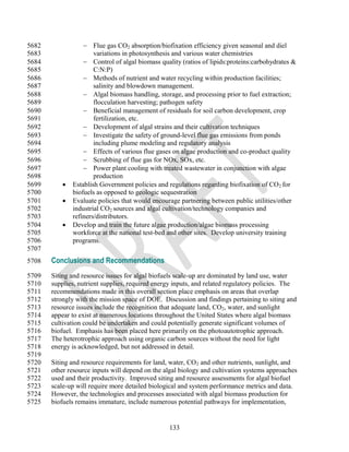 5682                Flue gas CO2 absorption/biofixation efficiency given seasonal and diel
5683                   variations in photosynthesis and various water chemistries
5684                Control of algal biomass quality (ratios of lipids:proteins:carbohydrates &
5685                   C:N:P)
5686                Methods of nutrient and water recycling within production facilities;
5687                   salinity and blowdown management.
5688                Algal biomass handling, storage, and processing prior to fuel extraction;
5689                   flocculation harvesting; pathogen safety
5690                Beneficial management of residuals for soil carbon development, crop
5691                   fertilization, etc.
5692                Development of algal strains and their cultivation techniques
5693                Investigate the safety of ground-level flue gas emissions from ponds
5694                   including plume modeling and regulatory analysis
5695                Effects of various flue gases on algae production and co-product quality
5696                Scrubbing of flue gas for NOx, SOx, etc.
5697                Power plant cooling with treated wastewater in conjunction with algae
5698                   production
5699          Establish Government policies and regulations regarding biofixation of CO 2 for
5700           biofuels as opposed to geologic sequestration
5701          Evaluate policies that would encourage partnering between public utilities/other
5702           industrial CO2 sources and algal cultivation/technology companies and
5703           refiners/distributors.
5704          Develop and train the future algae production/algae biomass processing
5705           workforce at the national test-bed and other sites. Develop university training
5706           programs.
5707
5708   Conclusions and Recommendations
5709   Siting and resource issues for algal biofuels scale-up are dominated by land use, water
5710   supplies, nutrient supplies, required energy inputs, and related regulatory policies. The
5711   recommendations made in this overall section place emphasis on areas that overlap
5712   strongly with the mission space of DOE. Discussion and findings pertaining to siting and
5713   resource issues include the recognition that adequate land, CO2, water, and sunlight
5714   appear to exist at numerous locations throughout the United States where algal biomass
5715   cultivation could be undertaken and could potentially generate significant volumes of
5716   biofuel. Emphasis has been placed here primarily on the photoautotrophic approach.
5717   The heterotrophic approach using organic carbon sources without the need for light
5718   energy is acknowledged, but not addressed in detail.
5719
5720   Siting and resource requirements for land, water, CO2 and other nutrients, sunlight, and
5721   other resource inputs will depend on the algal biology and cultivation systems approaches
5722   used and their productivity. Improved siting and resource assessments for algal biofuel
5723   scale-up will require more detailed biological and system performance metrics and data.
5724   However, the technologies and processes associated with algal biomass production for
5725   biofuels remains immature, include numerous potential pathways for implementation,


                                                  133
 