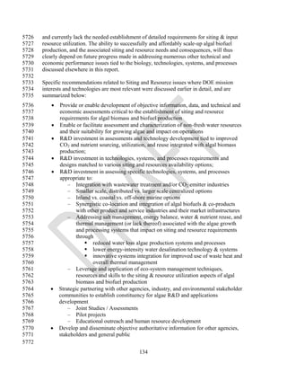 5726   and currently lack the needed establishment of detailed requirements for siting & input
5727   resource utilization. The ability to successfully and affordably scale-up algal biofuel
5728   production, and the associated siting and resource needs and consequences, will thus
5729   clearly depend on future progress made in addressing numerous other technical and
5730   economic performance issues tied to the biology, technologies, systems, and processes
5731   discussed elsewhere in this report.
5732
5733   Specific recommendations related to Siting and Resource issues where DOE mission
5734   interests and technologies are most relevant were discussed earlier in detail, and are
5735   summarized below:
5736          Provide or enable development of objective information, data, and technical and
5737           economic assessments critical to the establishment of siting and resource
5738           requirements for algal biomass and biofuel production
5739          Enable or facilitate assessment and characterization of non-fresh water resources
5740           and their suitability for growing algae and impact on operations
5741          R&D investment in assessments and technology development tied to improved
5742           CO2 and nutrient sourcing, utilization, and reuse integrated with algal biomass
5743           production;
5744          R&D investment in technologies, systems, and processes requirements and
5745           designs matched to various siting and resources availability options;
5746          R&D investment in assessing specific technologies, systems, and processes
5747           appropriate to:
5748               – Integration with wastewater treatment and/or CO2 emitter industries
5749               – Smaller scale, distributed vs. larger scale centralized options
5750               – Inland vs. coastal vs. off-shore marine options
5751               – Synergistic co-location and integration of algal biofuels & co-products
5752                   with other product and service industries and their market infrastructures
5753               – Addressing salt management, energy balance, water & nutrient reuse, and
5754                   thermal management (or lack thereof) associated with the algae growth
5755                   and processing systems that impact on siting and resource requirements
5756                   through
5757                        reduced water loss algae production systems and processes
5758                        lower energy-intensity water desalination technology & systems
5759                        innovative systems integration for improved use of waste heat and
5760                           overall thermal management
5761               – Leverage and application of eco-system management techniques,
5762                   resources and skills to the siting & resource utilization aspects of algal
5763                   biomass and biofuel production
5764          Strategic partnering with other agencies, industry, and environmental stakeholder
5765           communities to establish constituency for algae R&D and applications
5766           development
5767               – Joint Studies / Assessments
5768               – Pilot projects
5769               – Educational outreach and human resource development
5770          Develop and disseminate objective authoritative information for other agencies,
5771           stakeholders and general public
5772
                                                  134
 