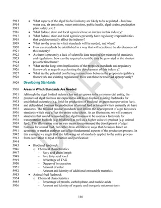 5913         What aspects of the algal biofuel industry are likely to be regulated – land use,
5914          water use, air emissions, water emissions, public health, algal strains, production
5915          plant safety, etc.?
5916         What federal, state and local agencies have an interest in this industry?
5917         What federal, state and local agencies presently have regulatory responsibilities
5918          that could potentially affect the industry?
5919         What are the areas in which standards will be needed, and when?
5920         How can standards be established in a way that will accelerate the development of
5921          this industry?
5922         As there is presently a lack of scientific data required for meaningful standards
5923          and regulations, how can the required scientific data be generated in the shortest
5924          possible timeframe?
5925         What are the long-term implications of the proposed standards and regulatory
5926          framework as regards accelerating the development of this industry?
5927         What are the potential conflicting intersections between the proposed regulatory
5928          framework and existing regulations? How can these be resolved appropriately?
5929   Developing Standards
5930   Areas in Which Standards Are Needed
5931   Although the algal biofuel industry has not yet grown to be a commercial entity, the
5932   products of algal biomass are expected to add to or displace existing feedstocks for
5933   established industries (e.g. lipid for production of biodiesel or green transportation fuels,
5934   and delipidated biomass for production of animal feed or biogas) which currently do have
5935   standards. The finished product standards will inform the development of algal feedstock
5936   standards which may affect the entire value chain. As an illustration, we will compare
5937   standards that would be involved for algal biomass to be used as a feedstock for
5938   transportation biofuels (e.g. biodiesel) as well as a higher value co-product (e.g. animal
5939   feed). This illustration is in no way meant to recommend the development of algal
5940   biomass for animal feed, but rather draw attention to ways that decisions based on
5941   economic or market analyses can affect fundamental aspects of the production process. In
5942   this example we might find the following set of standards applied to the entire process
5943   from cultivation to lipid extraction and purification:
5944
5945         Biodiesel feedstock
5946          o Chemical characteristics
5947             – Fatty acid chain length
5948             – Free fatty acid level
5949             – Percentage of TAG
5950             – Degree of instauration
5951             – Amount of color
5952             – Amount and identity of additional extractable materials
5953         Animal feed feedstock
5954          o Chemical characteristics
5955             – Percentage of protein, carbohydrate, and nucleic acids
5956             – Amount and identity of organic and inorganic micronutrients


                                                   146
 