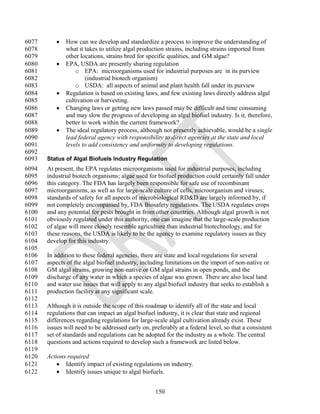 6077         How can we develop and standardize a process to improve the understanding of
6078          what it takes to utilize algal production strains, including strains imported from
6079          other locations, strains bred for specific qualities, and GM algae?
6080         EPA, USDA are presently sharing regulation
6081              o EPA: microorganisms used for industrial purposes are in its purview
6082                  (industrial biotech organism)
6083              o USDA: all aspects of animal and plant health fall under its purview
6084         Regulation is based on existing laws, and few existing laws directly address algal
6085          cultivation or harvesting.
6086         Changing laws or getting new laws passed may be difficult and time consuming
6087          and may slow the progress of developing an algal biofuel industry. Is it, therefore,
6088          better to work within the current framework?
6089         The ideal regulatory process, although not presently achievable, would be a single
6090          lead federal agency with responsibility to direct agencies at the state and local
6091          levels to add consistency and uniformity to developing regulations.
6092
6093   Status of Algal Biofuels Industry Regulation
6094   At present, the EPA regulates microorganisms used for industrial purposes, including
6095   industrial biotech organisms; algae used for biofuel production could certainly fall under
6096   this category. The FDA has largely been responsible for safe use of recombinant
6097   microorganisms, as well as for large-scale culture of cells, microorganism and viruses;
6098   standards of safety for all aspects of microbiological RD&D are largely informed by, if
6099   not completely encompassed by, FDA Biosafety regulations. The USDA regulates crops
6100   and any potential for pests brought in from other countries. Although algal growth is not
6101   obviously regulated under this authority, one can imagine that the large-scale production
6102   of algae will more closely resemble agriculture than industrial biotechnology, and for
6103   these reasons, the USDA is likely to be the agency to examine regulatory issues as they
6104   develop for this industry.
6105
6106   In addition to these federal agencies, there are state and local regulations for several
6107   aspects of the algal biofuel industry, including limitations on the import of non-native or
6108   GM algal strains, growing non-native or GM algal strains in open ponds, and the
6109   discharge of any water in which a species of algae was grown. There are also local land
6110   and water use issues that will apply to any algal biofuel industry that seeks to establish a
6111   production facility at any significant scale.
6112
6113   Although it is outside the scope of this roadmap to identify all of the state and local
6114   regulations that can impact an algal biofuel industry, it is clear that state and regional
6115   differences regarding regulations for large-scale algal cultivation already exist. These
6116   issues will need to be addressed early on, preferably at a federal level, so that a consistent
6117   set of standards and regulations can be adopted for the industry as a whole. The central
6118   questions and actions required to develop such a framework are listed below.
6119
6120   Actions required
6121        Identify impact of existing regulations on industry.
6122        Identify issues unique to algal biofuels.


                                                    150
 