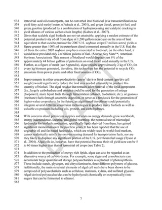 538   terrestrial seed oil counterparts, can be converted into biodiesel (via transesterification to
539   yield fatty acid methyl esters) (Fukuda et al., 2001), and green diesel, green jet fuel, and
540   green gasoline (produced by a combination of hydroprocessing and catalytic cracking to
541   yield alkanes of various carbon chain lengths) (Kalnes et al., 2007).
542   Given that scalable algal biofuels are not yet attainable, applying a modest estimate of the
543   potential productivity of oil from algae at 1,200 gallons/acre/year on the area of land
544   equivalent to that used to produce the 2007 U.S. soybean crop (67 million acres) yields a
545   figure greater than 100% of the petroleum diesel consumed annually in the U.S. Had the
546   oil from the entire 2007 soybean crop been converted to biodiesel, on the other hand, it
547   would have provided only 2.8 billion gallons of fuel. (Source: Soy Stats™, American
548   Soybean Association). This amount of biodiesel would displace just 6% of the
549   approximately 44 billion gallons of petroleum on-road diesel used annually in the U.S.
550   Further, as a figure of merit (see Appendix), algae require approximately 2 kg of CO2 for
551   every kg biomass generated, therefore, this technology has the potential to recycle CO2
552   emissions from power plants and other fixed sources of CO2.
553
554   Improvements in either area productivity (gm/m2/day) or lipid content (gm/dry cell
555   weight) would significantly reduce the land area needed ultimately to produce this
556   quantity of biofuel. The algal residue that remains after removal of the lipid component
557   (i.e., largely carbohydrate and protein) could be used for the generation of energy
558   (biopower), more liquid fuels through fermentation (ethanol, biobutanol, etc.), or gaseous
559   (methane) fuels through anaerobic digestion, or serve as a feedstock for the generation of
560   higher-value co-products. In the future, an algal-based biorefinery could potentially
561   integrate several different conversion technologies to produce many biofuels as well as
562   valuable co-products including oils, protein, and carbohydrates.
563
564   With concerns about petroleum supplies and costs as energy demands grow worldwide,
565   energy independence, security, and global warming, the potential use of microalgal
566   feedstocks for biofuels production, specifically lipids derived from them, has gained
567   significant momentum over the past few years. It has been reported that the use of
568   vegetable oil and fat-based feedstocks, which are widely used in world food markets,
569   cannot realistically satisfy the ever-increasing demand for transportation fuels, nor are
570   they likely to displace any significant portion of the U.S. petroleum fuel usage (Tyson et
571   al., 2004). Algal oils do, however, have that potential because their oil yield/acre can be 5
572   to 60 times higher than that of terrestrial oil crops (see Table 2).
573
574   In addition to the production of energy-rich lipids, algae can also be regarded as an
575   alternative source of carbohydrates. For example, some algae and cyanobacteria can
576   accumulate large quantities of storage polysaccharides as a product of photosynthesis.
577   These include starch, glycogen, and chrysolaminarin, three different polymers of glucose.
578   Additionally, the main structural elements of algal cell walls have been shown to be
579   composed of polysaccharides such as cellulose, mannans, xylans, and sulfated glycans.
580   Algal-derived polysaccharides can be hydrolyzed (chemically or enzymatically) into
581   sugars that can be fermented to ethanol.
582




                                                    7
 