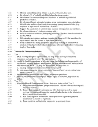 6123         Identify areas of regulatory interest (e.g., air, water, soil, land use).
6124         Develop a LCA of probable algal biofuel production scenarios.
6125         Develop an Environmental Impact Assessment of probable algal biofuel
6126          production scenarios.
6127         Develop an efficient, integrated working group on regulatory issues, including
6128          identification and coordination of the regulatory agency responsibilities. (e.g.,
6129          regulated as agricultural, industrial or a hybrid?)
6130         Support the acquisition of scientific data required for regulation and standards.
6131         Develop a database of existing regulatory policy.
6132         Build information resources, perhaps by providing a link to a central database on
6133          the NEPANet
6134         Help develop a regulatory roadmap (creating the framework) that identifies the
6135          agencies and laws that pertain to algal-based biofuels.
6136         Help coordinate the many groups that are already working on one aspect or
6137          another of the algal biofuel industry to increase efficiency and reduce redundancy
6138          in all of these tasks.
6139
6140   Timeline for Completing Actions
6141   Year 1:
6142   1. DOE should put in place a process that can help define a clear picture of the
6143      regulatory and standards policy for algal biofuels.
6144   2. An LCA should be developed to help determine the challenges and opportunities of
6145      the biofuels industry, and as a way to define the areas where standards and regulation
6146      may be needed. As an LCA may not be sufficient, we also need to:
6147      a. develop a comprehensive sustainability analysis; and
6148      b. start an environmental impact assessment/statement/report, cross-cutting intra-
6149           agency process
6150   3. Promote the definition of an algal biofuel industry as agriculture.
6151   4. Include perception and social impacts into all aspect of standards, regulation and
6152      policy.
6153   Year 2:
6154   1. Complete Phase II Environmental Impact Statement by the end of Year 2.
6155           a. Include the environmental groups at the outset. They are forward thinking as it
6156              relates to biofuels.
6157           b. Ensure that municipal wastewater and CO2 abatement as well as more
6158              regional environmental issues (i.e. nutrient load reduction in the Mississippi
6159              River) are included in the EIS.
6160           c. Roll local, regional, and national landscapes/issues together to generate
6161              information to provide to regulators.
6162           d. Keep municipal and industrial wastewater as a separate issue.
6163




                                                  151
 