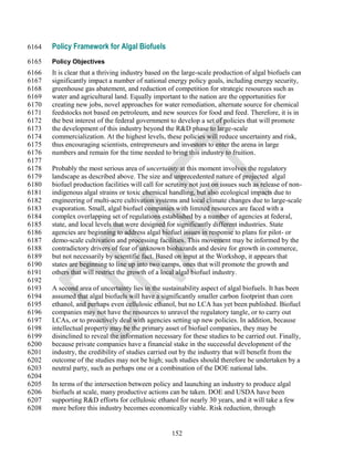 6164   Policy Framework for Algal Biofuels
6165   Policy Objectives
6166   It is clear that a thriving industry based on the large-scale production of algal biofuels can
6167   significantly impact a number of national energy policy goals, including energy security,
6168   greenhouse gas abatement, and reduction of competition for strategic resources such as
6169   water and agricultural land. Equally important to the nation are the opportunities for
6170   creating new jobs, novel approaches for water remediation, alternate source for chemical
6171   feedstocks not based on petroleum, and new sources for food and feed. Therefore, it is in
6172   the best interest of the federal government to develop a set of policies that will promote
6173   the development of this industry beyond the R&D phase to large-scale
6174   commercialization. At the highest levels, these policies will reduce uncertainty and risk,
6175   thus encouraging scientists, entrepreneurs and investors to enter the arena in large
6176   numbers and remain for the time needed to bring this industry to fruition.
6177
6178   Probably the most serious area of uncertainty at this moment involves the regulatory
6179   landscape as described above. The size and unprecedented nature of projected algal
6180   biofuel production facilities will call for scrutiny not just on issues such as release of non-
6181   indigenous algal strains or toxic chemical handling, but also ecological impacts due to
6182   engineering of multi-acre cultivation systems and local climate changes due to large-scale
6183   evaporation. Small, algal biofuel companies with limited resources are faced with a
6184   complex overlapping set of regulations established by a number of agencies at federal,
6185   state, and local levels that were designed for significantly different industries. State
6186   agencies are beginning to address algal biofuel issues in response to plans for pilot- or
6187   demo-scale cultivation and processing facilities. This movement may be informed by the
6188   contradictory drivers of fear of unknown biohazards and desire for growth in commerce,
6189   but not necessarily by scientific fact. Based on input at the Workshop, it appears that
6190   states are beginning to line up into two camps, ones that will promote the growth and
6191   others that will restrict the growth of a local algal biofuel industry.
6192
6193   A second area of uncertainty lies in the sustainability aspect of algal biofuels. It has been
6194   assumed that algal biofuels will have a significantly smaller carbon footprint than corn
6195   ethanol, and perhaps even cellulosic ethanol, but no LCA has yet been published. Biofuel
6196   companies may not have the resources to unravel the regulatory tangle, or to carry out
6197   LCAs, or to proactively deal with agencies setting up new policies. In addition, because
6198   intellectual property may be the primary asset of biofuel companies, they may be
6199   disinclined to reveal the information necessary for these studies to be carried out. Finally,
6200   because private companies have a financial stake in the successful development of the
6201   industry, the credibility of studies carried out by the industry that will benefit from the
6202   outcome of the studies may not be high; such studies should therefore be undertaken by a
6203   neutral party, such as perhaps one or a combination of the DOE national labs.
6204
6205   In terms of the intersection between policy and launching an industry to produce algal
6206   biofuels at scale, many productive actions can be taken. DOE and USDA have been
6207   supporting R&D efforts for cellulosic ethanol for nearly 30 years, and it will take a few
6208   more before this industry becomes economically viable. Risk reduction, through


                                                    152
 