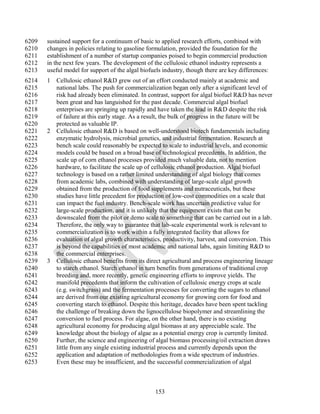 6209   sustained support for a continuum of basic to applied research efforts, combined with
6210   changes in policies relating to gasoline formulation, provided the foundation for the
6211   establishment of a number of startup companies poised to begin commercial production
6212   in the next few years. The development of the cellulosic ethanol industry represents a
6213   useful model for support of the algal biofuels industry, though there are key differences:
6214   1 Cellulosic ethanol R&D grew out of an effort conducted mainly at academic and
6215     national labs. The push for commercialization began only after a significant level of
6216     risk had already been eliminated. In contrast, support for algal biofuel R&D has never
6217     been great and has languished for the past decade. Commercial algal biofuel
6218     enterprises are springing up rapidly and have taken the lead in R&D despite the risk
6219     of failure at this early stage. As a result, the bulk of progress in the future will be
6220     protected as valuable IP.
6221   2 Cellulosic ethanol R&D is based on well-understood biotech fundamentals including
6222     enzymatic hydrolysis, microbial genetics, and industrial fermentation. Research at
6223     bench scale could reasonably be expected to scale to industrial levels, and economic
6224     models could be based on a broad base of technological precedents. In addition, the
6225     scale up of corn ethanol processes provided much valuable data, not to mention
6226     hardware, to facilitate the scale up of cellulosic ethanol production. Algal biofuel
6227     technology is based on a rather limited understanding of algal biology that comes
6228     from academic labs, combined with understanding of large-scale algal growth
6229     obtained from the production of food supplements and nutraceuticals, but these
6230     studies have little precedent for production of low-cost commodities on a scale that
6231     can impact the fuel industry. Bench-scale work has uncertain predictive value for
6232     large-scale production, and it is unlikely that the equipment exists that can be
6233     downscaled from the pilot or demo scale to something that can be carried out in a lab.
6234     Therefore, the only way to guarantee that lab-scale experimental work is relevant to
6235     commercialization is to work within a fully integrated facility that allows for
6236     evaluation of algal growth characteristics, productivity, harvest, and conversion. This
6237     is beyond the capabilities of most academic and national labs, again limiting R&D to
6238     the commercial enterprises.
6239   3 Cellulosic ethanol benefits from its direct agricultural and process engineering lineage
6240     to starch ethanol. Starch ethanol in turn benefits from generations of traditional crop
6241     breeding and, more recently, genetic engineering efforts to improve yields. The
6242     manifold precedents that inform the cultivation of cellulosic energy crops at scale
6243     (e.g. switchgrass) and the fermentation processes for converting the sugars to ethanol
6244     are derived from our existing agricultural economy for growing corn for food and
6245     converting starch to ethanol. Despite this heritage, decades have been spent tackling
6246     the challenge of breaking down the lignocellulose biopolymer and streamlining the
6247     conversion to fuel process. For algae, on the other hand, there is no existing
6248     agricultural economy for producing algal biomass at any appreciable scale. The
6249     knowledge about the biology of algae as a potential energy crop is currently limited.
6250     Further, the science and engineering of algal biomass processing/oil extraction draws
6251     little from any single existing industrial process and currently depends upon the
6252     application and adaptation of methodologies from a wide spectrum of industries.
6253     Even these may be insufficient, and the successful commercialization of algal



                                                   153
 