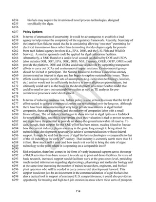 6254      biofuels may require the invention of novel process technologies, designed
6255      specifically for algae.
6256
6257   Policy Options
6258   In terms of attenuation of uncertainty, it would be advantageous to establish a lead
6259   agency to help reduce the complexity of the regulatory framework. Recently, Secretary of
6260   the Interior Ken Salazar stated that he is considering allowing ―one-stop‖ permitting for
6261   electrical transmission lines rather than demanding that developers apply for permits
6262   from each federal agency involved (i.e., EPA, DOE, and the U.S. Fish and Wildlife
6263   Service). A similar approach could be applied for algal cultivation facilities.
6264   Alternatively, a R&D Board or a senior-level council co-chaired by DOE and USDA
6265   (also includes DOI, DOT, EPA, DOC, DOD, NSF, Treasury, OFEE, OSTP, OMB) could
6266   provide the platform. DOE and USDA could take a lead role by supporting transparent
6267   efforts to carry out LCAs and environmental impact analyses. Environmental groups
6268   should be invited to participate. The Natural Resources Defense Council has already
6269   demonstrated an interest in algae and has begun to explore sustainability issues. These
6270   efforts would require specific sets of assumptions (e.g. cultivation technology, location,
6271   etc.) and so would not be sufficiently inclusive to cover all process permutations, but
6272   ultimately could serve as the basis for the development of a more flexible model that
6273   could be used to carry out sustainability studies as well as TE analyses for pre-
6274   commercial processes under development.
6275
6276   In terms of reducing business risk, federal policy is also critical to ensure that the level of
6277   effort needed to achieve commercialization can be sustained over the long run. Although
6278   there have been announcements of very large private investments in algal biofuel
6279   companies, these are exceptions, and the majority of companies labor with a small
6280   financial base. The oil industry has begun to show interest in algal lipids as a feedstock
6281   for renewable fuels, and this is appropriate since their valuation is tied to proven reserves,
6282   and algae have the potential to provide an above-the-ground renewable oil reserve. To
6283   date, though, their support for the R&D effort has been minor, making it hard to foresee
6284   how the current industry players can stay in the game long enough to bring about the
6285   technological developments necessary to achieve commercialization without federal
6286   support. It might be said that the state of algal biofuels technologies is comparable to that
6287   of the oil industry in the early 20th century. That industry is currently worth more than $1
6288   trillion. How much will it cost (and how much is it worth) to bring the state of algae
6289   technology to the point where it is operating on a comparable level?
6290
6291   Risk reduction, therefore, comes in the form of vastly increased support across the range
6292   of R&D activities from basic research to scale up to pilot and demo facilities. In terms of
6293   basic research, increased support would facilitate work at the grass roots level, providing
6294   much needed information regarding algal ecology, physiology and molecular biology and
6295   at the same time increasing the number of trained researchers, engineers, and biofuel
6296   plant operators who will be needed to carry commercial development forward. This
6297   support would not just be an investment in the commercialization of algal biofuels but
6298   also a tactical tool in support of continued U.S. competitiveness; it could also provide an
6299   opportunity for training and high-tech job creation in areas where these sorts of prospects


                                                    154
 