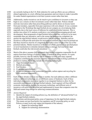 6300   are currently lacking in the U.S. Risk reduction for scale-up efforts can use cellulosic
6301   ethanol approaches as a tool, offering loan guarantees and cost shares to make it possible
6302   for under-funded organizations to test their systems sooner rather than later.
6303
6304   Additionally, market incentives can do much to give confidence to investors so they can
6305   begin to see a returns on their investments sooner rather than later. Policies should
6306   motivate innovation rather than prescribing pathways and be drawn on lessons learnt
6307   from past mistakes, especially from past experience with corn ethanol. It was a common
6308   complaint at the Workshop that algal biofuels do not compete on a level playing field,
6309   especially due to the loud voices of lobbyists for established biofuel interests. This is
6310   another area where LCA analysis could prove very helpful in encouraging growth and
6311   development. Most proponents of algal biofuels believe that they will prove to be more
6312   sustainable than any alternative, and so the sooner the analyses are completed, the
6313   quicker the algal biofuel industry would receive that recognition. Subsidies and tax
6314   incentives could provide motivation for increased investments, but it must be pointed out
6315   that these incentives must be of a magnitude that makes sense in light of the size of the
6316   potential industry. Market incentives in the form of offtake guarantees at specified prices
6317   or novel mechanisms to stimulate demand such as a strategic fuel reserve for algal
6318   biofuels could alter the risk/reward calculation.
6319
6320   Much of the above assumes fully integrated algal biofuel companies responsible for all
6321   aspects from basic biology of algae to supply of biofuels at filling stations. It is quite
6322   possible, however, that the industry will be modular in form, with many separate
6323   companies contributing the necessary expertise and infrastructure to bring a portfolio of
6324   products to market. These may include the following technologies:
6325   1. Algae biomass producers
6326   2. Biofuels processors
6327   3. Fuel blenders
6328   4. Co-product manufacturers
6329   5. Co-service providers (e.g., wastewater treatment, carbon capture and recycling for
6330      GHG emissions abatement)
6331
6332   Each of these already exists in one form or another, but each addresses either a different
6333   market, a different technology set, or a different source of feedstock. Each of these
6334   individual components must come together in an integrated fashion to allow for the
6335   successful establishment of an algal biofuel industry. Each segment will face different
6336   economic challenges to develop the necessary technology, and different sorts of
6337   incentives will need to be identified and implemented to ensure that companies enter the
6338   field and remain long enough for achieving commercialization.
6339
6340   Actions Required:
6341   1. Identify the impact of existing policies (e.g. the definition of ―advanced biofuel‖) on
6342       the algal biofuels industry.
6343   2. Determine and document policy areas of importance for the algal biofuels industry.
6344       This means not just fiscal policy but regulatory and IP ownership policy as well.
6345       Policies at many levels may impact development of the industry:
6346           a. Support for technology R&D
6347           b. Support for technology demonstration


                                                   155
 