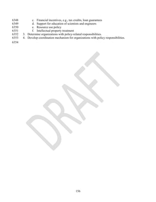 6348         c. Financial incentives, e.g., tax credits, loan guarantees
6349         d. Support for education of scientists and engineers
6350         e. Resource use policy
6351         f. Intellectual property treatment
6352   3. Determine organizations with policy-related responsibilities.
6353   4. Develop coordination mechanism for organizations with policy responsibilities.
6354




                                                156
 