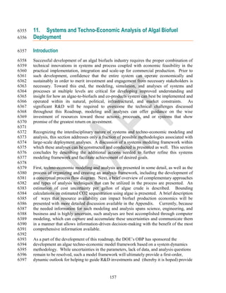 6355   11. Systems and Techno-Economic Analysis of Algal Biofuel
6356   Deployment

6357   Introduction
6358   Successful development of an algal biofuels industry requires the proper combination of
6359   technical innovations in systems and process coupled with economic feasibility in the
6360   practical implementation, integration and scale-up for commercial production. Prior to
6361   such development, confidence that the entire system can operate economically and
6362   sustainably in order to merit investment and engagement from necessary stakeholders is
6363   necessary. Toward this end, the modeling, simulation, and analyses of systems and
6364   processes at multiple levels are critical for developing improved understanding and
6365   insight for how an algae-to-biofuels and co-products system can best be implemented and
6366   operated within its natural, political, infrastructural, and market constraints. As
6367   significant R&D will be required to overcome the technical challenges discussed
6368   throughout this Roadmap, modeling and analyses can offer guidance on the wise
6369   investment of resources toward those actions, processes, and or systems that show
6370   promise of the greatest return on investment.
6371
6372   Recognizing the interdisciplinary nature of systems and techno-economic modeling and
6373   analysis, this section addresses only a fraction of possible methodologies associated with
6374   large-scale deployment analyses. A discussion of a systems modeling framework within
6375   which these analyses can be constructed and conducted is presented as well. This section
6376   concludes by describing the additional actions needed to further refine this systems
6377   modeling framework and facilitate achievement of desired goals.
6378
6379   First, techno-economic modeling and analysis are presented in some detail, as well as the
6380   process of organizing and creating an analysis framework, including the development of
6381   a conceptual process flow diagram. Next, a brief overview of complementary approaches
6382   and types of analysis techniques that can be utilized in the process are presented. An
6383   estimation of cost uncertainty per gallon of algae crude is described. Bounding
6384   calculations on estimated CO2 sequestration using algae is presented. A brief description
6385   of ways that resource availability can impact biofuel production economics will be
6386   presented with more detailed discussion available in the Appendix. Currently, because
6387   the needed information for such modeling and analysis spans science, engineering, and
6388   business and is highly uncertain, such analyses are best accomplished through computer
6389   modeling, which can capture and accumulate these uncertainties and communicate them
6390   in a manner that allows information-driven decision-making with the benefit of the most
6391   comprehensive information available.
6392
6393   As a part of the development of this roadmap, the DOE‘s OBP has sponsored the
6394   development an algae techno-economic model framework based on a system dynamics
6395   methodology. While uncertainties in the parameters, lack of data, and analysis questions
6396   remain to be resolved, such a model framework will ultimately provide a first-order,
6397   dynamic outlook for helping to guide R&D investments and (thereby it is hoped) provide


                                                  157
 