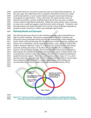 6398   useful information for successful commercial scale-up of algal biofuel production. At
6399   this early stage, this model framework is intended to demonstrate what such a model
6400   could include and how it can be used to identify and guide research and technology
6401   development for algal biofuels. In this context then, this report and this section in
6402   particular does define a systems modeling framework but does not create a complete
6403   systems model for algal biofuel production. Rather this section defines what is necessary
6404   to create such a model and suggests a path forward to achieve that goal. Ultimately, more
6405   thorough analysis and model refinement will reveal the critical challenges and guide our
6406   progress towards economical, scalable, and sustainable algal biofuels.
6407   Workshop Results and Discussion
6408   The following discussion focuses on the workshop outcomes and recommendations in
6409   light of systems modeling. Discussions in preparation for the DOE workshop, and
6410   discussions among participants during and after the workshop, have acknowledged the
6411   need to define scope and determine the role that systems Techno-Economic modeling and
6412   analysis can or should play, and the range of approaches, scales, and level of detail that
6413   could or should be addressed. Figure 11-1 illustrates the essential factors of the techno-
6414   economic modeling and analysis to be taken into consideration for a comprehensive
6415   analysis of the developing industry. These factors provide a broad systems perspective
6416   that integrates the interdependent science and engineering aspects of algae biofuels with
6417   environmental, economic, and policy aspects to provide critical insight and information
6418   needed for decision-support. Within an overall systems context, Figure 11-2 is a chart
6419   showing major topic areas that align with the roadmap workshop breakout session topics.
6420   These categories deliberately follow a supply-chain process whose findings and
6421   recommendations can directly impact concurrent modeling and analysis efforts.
6422
6423


                          Energy & Fuel
                          Economics;                         Algal Biomass & Biofuel
                                                             Production Systems,
                          Energy-Water-Environment           Process Engineering
                          Interdependencies;                 & Other Sciences

                          Carbon Emissions
                          & Capture




                                                Policy Analysis



6424
6425   Figure 11-1. Techno-economic modeling and analysis addresses interdependent issues
6426         spanning science and engineering, environmental and economic issues, and policy.




                                                     158
 