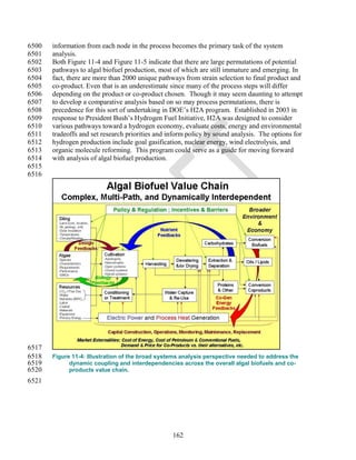 6500   information from each node in the process becomes the primary task of the system
6501   analysis.
6502   Both Figure 11-4 and Figure 11-5 indicate that there are large permutations of potential
6503   pathways to algal biofuel production, most of which are still immature and emerging. In
6504   fact, there are more than 2000 unique pathways from strain selection to final product and
6505   co-product. Even that is an underestimate since many of the process steps will differ
6506   depending on the product or co-product chosen. Though it may seem daunting to attempt
6507   to develop a comparative analysis based on so may process permutations, there is
6508   precedence for this sort of undertaking in DOE‘s H2A program. Established in 2003 in
6509   response to President Bush‘s Hydrogen Fuel Initiative, H2A was designed to consider
6510   various pathways toward a hydrogen economy, evaluate costs, energy and environmental
6511   tradeoffs and set research priorities and inform policy by sound analysis. The options for
6512   hydrogen production include goal gasification, nuclear energy, wind electrolysis, and
6513   organic molecule reforming. This program could serve as a guide for moving forward
6514   with analysis of algal biofuel production.
6515
6516




6517
6518   Figure 11-4: Illustration of the broad systems analysis perspective needed to address the
6519         dynamic coupling and interdependencies across the overall algal biofuels and co-
6520         products value chain.
6521




                                                  162
 