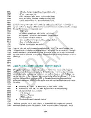 6546           Climatic change: temperature, precipitation, solar
6547           Water evaporation loss
6548           CO2 resources (point source emitters, pipelines)
6549           Fuel processing, transport, storage infrastructure
6550           Other infrastructure and environmental features.
6551
6552   Economic analysis tools for static CAPEX & OPEX calculations are also integral to
6553   system analysis as they reveal financial investment or market incentives needed for algae
6554   biofuel deployment. Some examples are
6555            POLYSYS
6556            ICARUS cost estimate software (or equivalent)
6557            Equipment, Operation & Maintenance cost estimates
6558            Discounted cash flow analysis
6559            Cost (& offsets) of co-product feedstock production
6560            Cost of biofuel production
6561            Carbon footprint cost accounting
6562
6563   Specific life-cycle analysis modeling tools include GREET (Argonne National Lab,
6564   2009) and Lifecycle Emission Model (Delucci, 2002).may also be employed. Multiple
6565   models and model results will be required at multiple scales and incorporated into the
6566   systems model framework to adequately address the scope of the algal biofuel technical
6567   challenge.
6568
6569
6570
6571   Algae Production Cost Uncertainties – Illustrative Example
6572   Data gathering for an industry that has yet to be realized can be one of the biggest
6573   challenges in techno-economic analysis. To facilitate the objectives of participating
6574   experts during the roadmapping workshop, cost analysis based on published data was
6575   carried out using twelve references and summarized graphically in Figure 11-7. Using
6576   existing sources of information available in the open literature and through initial
6577   collaboration amongst NREL, Sandia, and several university and industry participants,
6578   including:
6579
6580         Benemann & Oswald T-E Assessment of Open Ponds (1996)
6581         Presentations from 2007 and 2008 Algae Biomass Summit meetings
6582         Other available T-E assessments
6583          - SNL Analysis
6584          - CSU/Solix Analysis
6585          - NMSU Analysis
6586         Other open literature papers & reports
6587
6588   While the sampling size is small relative to the available information, the range of
6589   estimates already reveals discrepancies in cost by three orders of magnitude. These


                                                  164
 
