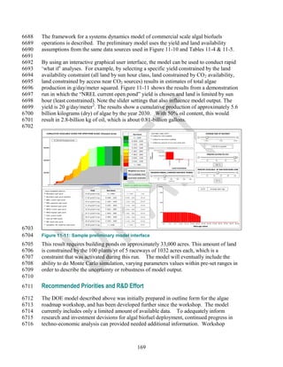 6688   The framework for a systems dynamics model of commercial scale algal biofuels
6689   operations is described. The preliminary model uses the yield and land availability
6690   assumptions from the same data sources used in Figure 11-10 and Tables 11-4 & 11-5.
6691
6692   By using an interactive graphical user interface, the model can be used to conduct rapid
6693   ‗what if‘ analyses. For example, by selecting a specific yield constrained by the land
6694   availability constraint (all land by sun hour class, land constrained by CO 2 availability,
6695   land constrained by access near CO2 sources) results in estimates of total algae
6696   production in g/day/meter squared. Figure 11-11 shows the results from a demonstration
6697   run in which the ―NREL current open pond‖ yield is chosen and land is limited by sun
6698   hour (least constrained). Note the slider settings that also influence model output. The
6699   yield is 20 g/day/meter2. The results show a cumulative production of approximately 5.6
6700   billion kilograms (dry) of algae by the year 2030. With 50% oil content, this would
6701   result in 2.8-billion kg of oil, which is about 0.81-billion gallons.
6702
          CUMULATIVE AVAILABLE ACRES FOR OPEN POND ALGAE (thousand acres)                          Sun hours
                                                                                                                          SUITABLE LAND LIMIT                                                                                AVERAGE SIZE OF RACEWAY
                                                                                                                            Limited by CO2 available
                                                                                                   A < 2000
                                                                                                                            Limited by local land available
                    47,501.84 thousand acres                                                  B 2000 - 2200                                                                                                              1,000                  1,500                      2,000
                                                                                                                            Limited by percent of sun hour band land
                                                                                              C 2201 - 2400
                                                                                                                                                                                                                                  1,032.00 m sq/plant
       600,000                                                                                D 2401 - 2600
                                                                                                                              thousand acre s
                                                                                              E 2601 - 2800
                                                                                                                      comparison
                                                                                                                      constraint   1,000,000

                                                                                              F 2810 - 3000                                                                                                                   PERCENT ACCESS TO CO2
                                                                                                                                    500,000
                                                                                                                      land




                                                                                              G 3001 - 3200
                                                                                                                                              0
       400,000                                                                                                                                                                                                               40            60            80                100




                                                                                                                                                    Insolation




                                                                                                                                                                         CO2




                                                                                                                                                                                        Local land
                                                                                              H 3201 - 3400

                                                                                                    I > 3400                                                                                                                               100 %

                                                                                                                                                                 Land constraints
                                                                                                                                                                                                               PERCENT AVAILABLE OF SUN HOUR BAND LAND
                                                                                         Weighted sun hours
       200,000                                                                                                            MAXIMUM ANNUAL CONSTRUCTION RATE (PONDS)
                                                                                        CO2 availability limit
                                                                                                                                                                                                                             20       40          60          80           100
                                                                                        Local land constraint
                                                                                                                                   50         100     150            200          250            300
                                                                                                                                                    plants/yr                                                                              50 %

             0                                                                      Fraction of suitable land remaining
                                                                                                                                    plants

                                                                                                      %
                                                                                                                                                                                                                     10.03        Average plant age
        YIELD SCENARIO SWITCH                         Yield          Sun hours
                                                                                                                                        300
          Benemann open pond                    15.00 g/(da*m sq)     A < 2000         A < 2000                0.00

          Benemann open pond maximum
                                                17.65 g/(da*m sq)   B 2000 - 2200    B 2000 - 2200         100.00
          NREL current open pond
                                                19.41 g/(da*m sq)   C 2201 - 2400    C 2201 - 2400         100.00
                                                                                                                                        200
          NREL agressive open pond
          NREL maximum open pond                21.18 g/(da*m sq)   D 2401 - 2600    D 2401 - 2600         100.00


          NMSU current open pond                22.94 g/(da*m sq)   E 2601 - 2800    E 2601 - 2800         100.00

          NMSU highest open pond                24.71 g/(da*m sq)   F 2810 - 3000    F 2801 - 3000         100.00
                                                                                                                                        100

          Solix current hybrid
                                                26.47 g/(da*m sq)   G 3001 - 3200    G 3001 - 3200         100.00
          Solix Q2 2009 hybrid
                                                28.24 g/(da*m sq)   H 3201 - 3400    H 3201 - 3400         100.00
          NBT Israel open pond                                                                                                            0
                                                                                                                                              0-1   3-4            6-7     9-10     12-13            15-16   18-19   21-22    24-25   27-28     30-31   33-34      36-37     39-40
          Seambiotic IEC Israel bst open pond   30.00 g/(da*m sq)     I > 3400          I > 3400           98.86
                                                                                                                                                                                                         Plant age cohort
6703
6704   Figure 11-11: Sample preliminary model interface
6705   This result requires building ponds on approximately 33,000 acres. This amount of land
6706   is constrained by the 100 plants/yr of 5 raceways of 1032 acres each, which is a
6707   constraint that was activated during this run. The model will eventually include the
6708   ability to do Monte Carlo simulation, varying parameters values within pre-set ranges in
6709   order to describe the uncertainty or robustness of model output.
6710
6711   Recommended Priorities and R&D Effort
6712   The DOE model described above was initially prepared in outline form for the algae
6713   roadmap workshop, and has been developed further since the workshop. The model
6714   currently includes only a limited amount of available data. To adequately inform
6715   research and investment devisions for algal biofuel deployment, continued progress in
6716   techno-economic analysis can provided needed additional information. Workshop



                                                                                                       169
 