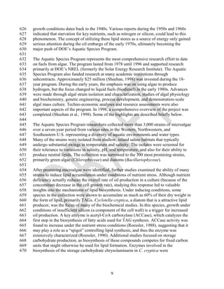 626   growth conditions dates back to the 1940s. Various reports during the 1950s and 1960s
627   indicated that starvation for key nutrients, such as nitrogen or silicon, could lead to this
628   phenomenon. The concept of utilizing these lipid stores as a source of energy only gained
629   serious attention during the oil embargo of the early 1970s, ultimately becoming the
630   major push of DOE‘s Aquatic Species Program.
631
632   The Aquatic Species Program represents the most comprehensive research effort to date
633   on fuels from algae. The program lasted from 1978 until 1996 and supported research
634   primarily at DOE‘s NREL (formerly the Solar Energy Research Institute). The Aquatic
635   Species Program also funded research at many academic institutions through
636   subcontracts. Approximately $25 million (Sheehan, 1998) was invested during the 18-
637   year program. During the early years, the emphasis was on using algae to produce
638   hydrogen, but the focus changed to liquid fuels (biodiesel) in the early 1980s. Advances
639   were made through algal strain isolation and characterization, studies of algal physiology
640   and biochemistry, genetic engineering, process development, and demonstration-scale
641   algal mass culture. Techno-economic analyses and resource assessments were also
642   important aspects of the program. In 1998, a comprehensive overview of the project was
643   completed (Sheehan et al., 1998). Some of the highlights are described briefly below.
644
645   The Aquatic Species Program researchers collected more than 3,000 strains of microalgae
646   over a seven-year period from various sites in the Western, Northwestern, and
647   Southeastern U.S. representing a diversity of aquatic environments and water types.
648   Many of the strains were isolated from shallow, inland saline habitats that typically
649   undergo substantial swings in temperature and salinity. The isolates were screened for
650   their tolerance to variations in salinity, pH, and temperature, and also for their ability to
651   produce neutral lipids. The collection was narrowed to the 300 most promising strains,
652   primarily green algae (Chlorophyceae) and diatoms (Bacillariophyceae).
653
654   After promising microalgae were identified, further studies examined the ability of many
655   strains to induce lipid accumulation under conditions of nutrient stress. Although nutrient
656   deficiency actually reduces the overall rate of oil production in a culture (because of the
657   concomitant decrease in the cell growth rate), studying this response led to valuable
658   insights into the mechanisms of lipid biosynthesis. Under inducing conditions, some
659   species in the collection were shown to accumulate as much as 60% of their dry weight in
660   the form of lipid, primarily TAGs. Cyclotella cryptica, a diatom that is a attractive lipid
661   producer, was the focus of many of the biochemical studies. In this species, growth under
662   conditions of insufficient silicon (a component of the cell wall) is a trigger for increased
663   oil production. A key enzyme is acetyl-CoA carboxylase (ACCase), which catalyzes the
664   first step in the biosynthesis of fatty acids used for TAG synthesis. ACCase activity was
665   found to increase under the nutrient stress conditions (Roessler, 1988), suggesting that it
666   may play a role as a ―spigot‖ controlling lipid synthesis, and thus the enzyme was
667   extensively characterized (Roessler, 1990). Additional studies focused on storage
668   carbohydrate production, as biosynthesis of these compounds competes for fixed carbon
669   units that might otherwise be used for lipid formation. Enzymes involved in the
670   biosynthesis of the storage carbohydrate chrysolaminarin in C. cryptica were




                                                   9
 