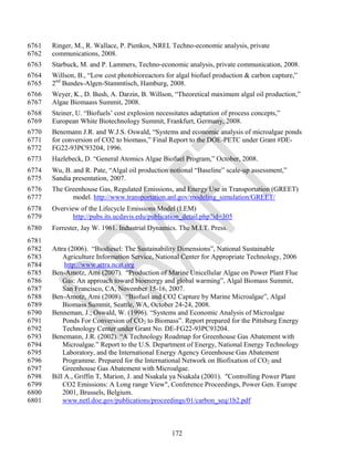 6761   Ringer, M., R. Wallace, P. Pienkos, NREL Techno-economic analysis, private
6762   communications, 2008.
6763   Starbuck, M. and P. Lammers, Techno-economic analysis, private communication, 2008.
6764   Willson, B., ―Low cost photobioreactors for algal biofuel production & carbon capture,‖
6765   2nd Bundes-Algen-Stammtisch, Hamburg, 2008.
6766   Weyer, K., D. Bush, A. Darzin, B. Willson, ―Theoretical maximum algal oil production,‖
6767   Algae Biomaass Summit, 2008.
6768   Steiner, U. ―Biofuels‘ cost explosion necessitates adaptation of process concepts,‖
6769   European White Biotechnology Summit, Frankfurt, Germany, 2008.
6770   Benemann J.R. and W.J.S. Oswald, ―Systems and economic analysis of microalgae ponds
6771   for conversion of CO2 to biomass,‖ Final Report to the DOE-PETC under Grant #DE-
6772   FG22-93PC93204, 1996.
6773   Hazlebeck, D. ―General Atomics Algae Biofuel Program,‖ October, 2008.
6774   Wu, B. and R. Pate, ―Algal oil production notional ―Baseline‖ scale-up assessment,‖
6775   Sandia presentation, 2007.
6776   The Greenhouse Gas, Regulated Emissions, and Energy Use in Transportation (GREET)
6777         model. http://www.transportation.anl.gov/modeling_simulation/GREET/
6778   Overview of the Lifecycle Emissions Model (LEM)
6779          http://pubs.its.ucdavis.edu/publication_detail.php?id=305
6780   Forrester, Jay W. 1961. Industrial Dynamics. The M.I.T. Press.
6781
6782   Attra (2006). ―Biodiesel: The Sustainability Dimensions‖, National Sustainable
6783       Agriculture Information Service, National Center for Appropriate Technology, 2006
6784        http://www.attra.ncat.org
6785   Ben-Amotz, Ami (2007). ―Production of Marine Unicellular Algae on Power Plant Flue
6786       Gas: An approach toward bioenergy and global warming‖, Algal Biomass Summit,
6787       San Francisco, CA, November 15-16, 2007.
6788   Ben-Amotz, Ami (2008). ―Biofuel and CO2 Capture by Marine Microalgae‖, Algal
6789       Biomass Summit, Seattle, WA, October 24-24, 2008.
6790   Benneman, J.; Oswald, W. (1996). ―Systems and Economic Analysis of Microalgae
6791       Ponds For Conversion of CO2 to Biomass‖. Report prepared for the Pittsburg Energy
6792       Technology Center under Grant No. DE-FG22-93PC93204.
6793   Benemann, J.R. (2002). ―A Technology Roadmap for Greenhouse Gas Abatement with
6794       Microalgae.‖ Report to the U.S. Department of Energy, National Energy Technology
6795       Laboratory, and the International Energy Agency Greenhouse Gas Abatement
6796       Programme. Prepared for the International Network on Biofixation of CO2 and
6797       Greenhouse Gas Abatement with Microalgae.
6798   Bill A., Griffin T, Marion, J. and Nsakala ya Nsakala (2001). "Controlling Power Plant
6799       CO2 Emissions: A Long range View", Conference Proceedings, Power Gen. Europe
6800       2001, Brussels, Belgium.
6801       www.netl.doe.gov/publications/proceedings/01/carbon_seq/1b2.pdf



                                                  172
 
