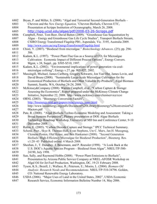 6802   Bryan, P. and Miller, S. (2008). ―Algal and Terrestrial Second-Generation Biofuels –
6803       Chevron and the New Energy Equation,”Chevron Biofuels, Chevron ETC,
6804       Presentation at Scripps Institution of Oceanography, March 26, 2008.
6805       http://spg.ucsd.edu/algae/pdf/2008-03-26-Scripps.pdf
6806   Campbell, Peter, Tom Beer, David Batten (2009). ―Greenhouse Gas Sequestration by
6807       Algae – Energy and Greenhouse Gas Life Cycle Studies‖, Transport Biofuels Stream,
6808       CSIRO Energy Transformed Flagship PB1, Aspendale, Vic. 3195, Australia 2009.
6809       http://www.csiro.au/org/EnergyTransformedFlagship.html
6810   Chisti, Y. (2007). ―Biodiesel from microalgae.‖ Biotechnology Advances. (25); pp. 294-
6811       306.
6812   Kadam, K.L. (1997). ―Power Plant Flue Gas as a Source of CO2 for Microalgae
6813       Cultivation: Economic Impact of Different Process Options‖, Energy Convers.
6814       Mgmt, v.38, Suppl., pp. S505-S510, 1997.
6815   Kadam, K.L. (2002). ―Environmental implications of power generation via coal-
6816       microalgae cofiring‖, Energy v.27, pp. 905-922, 2002.
6817   Massingill, Michael, James Carlberg, Gregory Schwartz, Jon Van Olst, James Levin, and
6818       David Brune (2008). ―Sustainable Large-Scale Microalgae Cultivation for the
6819       Economical Production of Biofuels and Other Valuable By-Products‖, Algal Biomass
6820       Summit, Seattle, WA, October 24-24, 2008.
6821   McKinsey&Company (2008). Warren Campbell, et.al., ―Carbon Capture & Storage:
6822       Assessing the Economics‖, Report prepared under the McKinsey Climate Change
6823       Initiative, September 22, 2008. http://www.mckinsey.com/clientservice/ccsi
6824   ORNL (2003). ―Bioenergy Conversion Factors‖,
6825       http://bioenergy.ornl.gov/papers/misc/energy_conv.html
6826       http://www.localenergy.org/pdfs/Document%20Library/Bioenergy%20conversion%2
6827       0factors.pdf
6828   Pate, R. (2008). ―Algal Biofuels Techno-Economic Modeling and Assessment: Taking a
6829       Broad Systems Perspective‖, Plenary presentation at DOE Algae Biofuels
6830       Technology Roadmap Workshop, University of MD Inn and Conference Center, 9-10
6831       December 2008.
6832   Rubin, E. (2005). ―Carbon Dioxide Capture and Storage.‖ IPCC Technical Summary.
6833   Schenk, Peer., Skye R. Thomas-Hall, Evan Stephens, Ute C. Marx, Jan H. Mussgnug,
6834       Clemens Posten, Olaf Kruse, and Ben Hankamer (2008). ‖Second Generation
6835       Biofuels: High-Efficiency Microalgae for Biodiesel Production‖, Bioenerg. Res.
6836       v1:20–43 Published online: 4 March 2008.
6837   Sheehan, J., T. Dunahay, J. Benemann, and P. Roessler (1998). ―A Look Back at the
6838       U.S. DOE‘s Aquatic Species Program – Biodiesel from Algae‖, NREL/TP-580-
6839       24190, July 1998.
6840   Sun, Sally, and Raymond Hobbs (2008). ―Power Plant Emissions to Biofuels‖,
6841       Presentation by Arizona Public Service Company at NREL-AFOSR Workshop on
6842       Algal Oil for Jet Fuel Production, Washington, DC, 19-21 February 2008.
6843   Tyson, K.S.; Bozell, J.; Wallace, R.; Peterson, E.; Moens, L. (2004). Biomass Oil
6844       Analysis: Research Needs and Recommendations. NREL/TP-510-34796. Golden,
6845       CO: National Renewable Energy Laboratory.
6846   USDA (2006). ―Major Uses of Land in the United States, 2002‖, USDA Economic
6847       Research Service, Economic Information Bulletine Number 14, May 2006.



                                                173
 