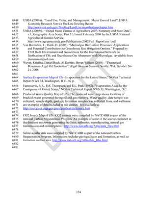 6848   USDA (2009a). ―Land Use, Value, and Management: Major Uses of Land‖, USDA
6849      Economic Research Service On-Line Briefing Room
6850      http://www.ers.usda.gov/Briefing/LandUse/majorlandusechapter.htm
6851   USDA (2009b). ―United States Census of Agriculture 2007: Summary and State Data‖,
6852      v.1, Geographic Area Series, Part 51, Issued February 2009 by the USDA National
6853      Agricultural Statitics Service.
6854      http://www.agcensus.usda.gov/Publications/2007/Full_Report/usv1.pdf
6855   Van Harmelen, T.; Oonk, H. (2006). ―Microalgae Biofixation Processes: Applications
6856      and Potential Contributions to Greenhouse Gas Mitigation Options.‖ Prepared by
6857      TNO Built Environment and Geosciences for the International Network on
6858      Biofixation of CO2 and Greenhouse Gas Abatement with Microalgae. Available from
6859      jbenemann@aol.com.
6860   Weyer, Kristina, Daniel Bush, Al Darzins, Bryan Willson (2008). ―Theoretical
6861      Maximum Algal Oil Production‖, Algal Biomass Summit, Seattle, WA, October 24-
6862      24, 2008.
6863
6864   Surface Evaporation Map of US - Evaporation for the United States," NOAA Technical
6865   Report NWS 34, Washington, D.C., 82 p.
6866   Farnsworth, R.K., E.S. Thompson, and E.L. Peck (1982). "Evaporation Atlas for the
6867   Contiguous 48 United States," NOAA Technical Report NWS 33, Washington, D.C.
6868   Produced Water Quality Map of US - The produced water map shows locations of
6869   brackish water generated during oil and gas recovery. Water quality, date sample was
6870   collected, sample depth, geologic formation samples was collected from, and wellname
6871   are examples of data included in this dataset. It is available at
6872   http://energy.cr.usgs.gov/prov/prodwat/dictionary.htm
6873
6874   CO2 Source Map of US - CO2 sources were compiled by NATCARB as part of the
6875   national Carbon Sequestration Program. An example of some of the sources included in
6876   the database are power generating facilities, refineries, manufacturing, natural gas
6877   transmission and cement plants. http://www.natcarb.org/Atlas/data_files.html
6878
6879   Saline aquifer data was compiled by NATCARB as part of the national Carbon
6880   Sequestration Program. Information includes geologic basin and formation, as well as
6881   formation surface area. http://www.natcarb.org/Atlas/data_files.html
6882
6883




                                                 174
 