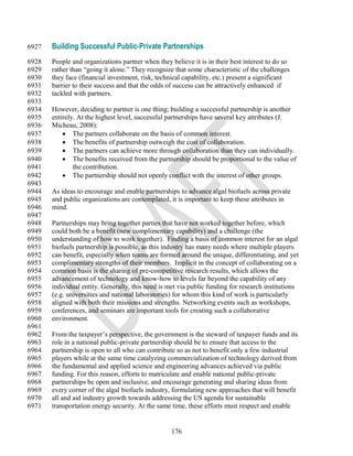 6927   Building Successful Public-Private Partnerships
6928   People and organizations partner when they believe it is in their best interest to do so
6929   rather than ―going it alone.‖ They recognize that some characteristic of the challenges
6930   they face (financial investment, risk, technical capability, etc.) present a significant
6931   barrier to their success and that the odds of success can be attractively enhanced if
6932   tackled with partners.
6933
6934   However, deciding to partner is one thing; building a successful partnership is another
6935   entirely. At the highest level, successful partnerships have several key attributes (J.
6936   Micheau, 2008):
6937        The partners collaborate on the basis of common interest.
6938        The benefits of partnership outweigh the cost of collaboration.
6939        The partners can achieve more through collaboration than they can individually.
6940        The benefits received from the partnership should be proportional to the value of
6941           the contribution.
6942        The partnership should not openly conflict with the interest of other groups.
6943
6944   As ideas to encourage and enable partnerships to advance algal biofuels across private
6945   and public organizations are contemplated, it is important to keep these attributes in
6946   mind.
6947
6948   Partnerships may bring together parties that have not worked together before, which
6949   could both be a benefit (new complimentary capability) and a challenge (the
6950   understanding of how to work together). Finding a basis of common interest for an algal
6951   biofuels partnership is possible, as this industry has many needs where multiple players
6952   can benefit, especially when teams are formed around the unique, differentiating, and yet
6953   complimentary strengths of their members. Implicit in the concept of collaborating on a
6954   common basis is the sharing of pre-competitive research results, which allows the
6955   advancement of technology and know-how to levels far beyond the capability of any
6956   individual entity. Generally, this need is met via public funding for research institutions
6957   (e.g. universities and national laboratories) for whom this kind of work is particularly
6958   aligned with both their missions and strengths. Networking events such as workshops,
6959   conferences, and seminars are important tools for creating such a collaborative
6960   environment.
6961
6962   From the taxpayer‘s perspective, the government is the steward of taxpayer funds and its
6963   role in a national public-private partnership should be to ensure that access to the
6964   partnership is open to all who can contribute so as not to benefit only a few industrial
6965   players while at the same time catalyzing commercialization of technology derived from
6966   the fundamental and applied science and engineering advances achieved via public
6967   funding. For this reason, efforts to matriculate and enable national public-private
6968   partnerships be open and inclusive, and encourage generating and sharing ideas from
6969   every corner of the algal biofuels industry, formulating new approaches that will benefit
6970   all and aid industry growth towards addressing the US agenda for sustainable
6971   transportation energy security. At the same time, these efforts must respect and enable


                                                   176
 