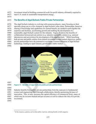 6972   investment aimed at building commercial-scale for-profit industry ultimately required to
6973   meet U.S. needs in sustainable transportation energy.
6974
6975   The Benefits of Algal Biofuels Public-Private Partnerships
6976   The algal biofuels industry is evolving with numerous players, many focusing on their
6977   specialty along one to a few elements in algal biofuels value chain. Partnerships, based on
6978   sharing of knowledge and capabilities for mutual benefit, are needed to pull together the
6979   expertise and facilities, accelerating growth and enabling the development of a
6980   sustainable, algal biofuels system for this industry. Figure 11 shows the benefits of
6981   collaboration between private entities (e.g. industry) and public entities (e.g. national
6982   laboratories and universities) for development of the algal biofuels.* While benefiting
6983   both private and public entities from shared investment toward mutual objectives, public-
6984   private partnerships have the potential to accelerate commercialization of algal biofuel
6985   technology, leading to rapid industry growth and a stable market.
6986




6987
6988   Figure 11: Benefits of algal biofuels public-private partnerships
6989
6990   Industry benefits from public-private partnerships from the exposure to fundamental
6991   science and engineering R&D through collaboration, thereby quickening the pace of
6992   innovation. This, in turn, increases the capital efficiency of commercial firms, many of
6993   which may be investor-backed and pre-revenue as well as reduces the risk of to private
6994   investment.
6995




       *
           In this situation, academia can be either public or private, realizing benefits in both categories.


                                                                     177
 