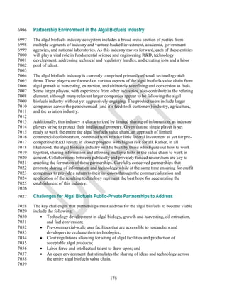 6996   Partnership Environment in the Algal Biofuels Industry
6997   The algal biofuels industry ecosystem includes a broad cross-section of parties from
6998   multiple segments of industry and venture-backed investment, academia, government
6999   agencies, and national laboratories. As this industry moves forward, each of these entities
7000   will play a vital role in fundamental science and engineering R&D, technology
7001   development, addressing technical and regulatory hurdles, and creating jobs and a labor
7002   pool of talent.
7003
7004   The algal biofuels industry is currently comprised primarily of small technology-rich
7005   firms. These players are focused on various aspects of the algal biofuels value chain from
7006   algal growth to harvesting, extraction, and ultimately to refining and conversion to fuels.
7007   Some larger players, with experience from other industries, also contribute in the refining
7008   element, although many relevant larger companies appear to be following the algal
7009   biofuels industry without yet aggressively engaging. The product users include larger
7010   companies across the petrochemical (and it‘s feedstock customers) industry, agriculture,
7011   and the aviation industry.
7012
7013   Additionally, this industry is characterized by limited sharing of information, as industry
7014   players strive to protect their intellectual property. Given that no single player is yet
7015   ready to work the entire the algal biofuels value chain, an approach of limited
7016   commercial collaboration, combined with relative little federal investment as yet for pre-
7017   competitive R&D results in slower progress with higher risk for all. Rather, in all
7018   likelihood, the algal biofuels industry will be built by those who figure out how to work
7019   together, sharing information and allowing multiple links in the value chain to work in
7020   concert. Collaborations between publically and privately funded researchers are key to
7021   enabling the formation of these partnerships. Carefully conceived partnerships that
7022   promote sharing of information and technology while at the same time ensuring for-profit
7023   companies to provide a return to their investors through the commercialization and
7024   application of the resulting technology represent the best hope for accelerating the
7025   establishment of this industry.
7026
7027   Challenges for Algal Biofuels Public-Private Partnerships to Address
7028   The key challenges that partnerships must address for the algal biofuels to become viable
7029   include the following:
7030        Technology development in algal biology, growth and harvesting, oil extraction,
7031          and fuel conversion;
7032        Pre-commercial-scale user facilities that are accessible to researchers and
7033          developers to evaluate their technologies;
7034        Clear regulations allowing for siting of algal facilities and production of
7035          acceptable algal products;
7036        Labor force and intellectual talent to draw upon; and
7037        An open environment that stimulates the sharing of ideas and technology across
7038          the entire algal biofuels value chain.
7039


                                                  178
 