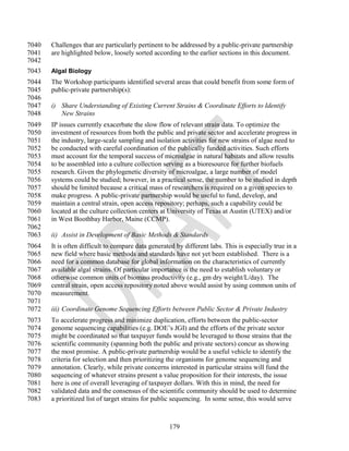 7040   Challenges that are particularly pertinent to be addressed by a public-private partnership
7041   are highlighted below, loosely sorted according to the earlier sections in this document.
7042
7043   Algal Biology
7044   The Workshop participants identified several areas that could benefit from some form of
7045   public-private partnership(s):
7046
7047   i) Share Understanding of Existing Current Strains & Coordinate Efforts to Identify
7048      New Strains
7049   IP issues currently exacerbate the slow flow of relevant strain data. To optimize the
7050   investment of resources from both the public and private sector and accelerate progress in
7051   the industry, large-scale sampling and isolation activities for new strains of algae need to
7052   be conducted with careful coordination of the publically funded activities. Such efforts
7053   must account for the temporal success of microalgae in natural habitats and allow results
7054   to be assembled into a culture collection serving as a bioresource for further biofuels
7055   research. Given the phylogenetic diversity of microalgae, a large number of model
7056   systems could be studied; however, in a practical sense, the number to be studied in depth
7057   should be limited because a critical mass of researchers is required on a given species to
7058   make progress. A public-private partnership would be useful to fund, develop, and
7059   maintain a central strain, open access repository; perhaps, such a capability could be
7060   located at the culture collection centers at University of Texas at Austin (UTEX) and/or
7061   in West Boothbay Harbor, Maine (CCMP).
7062
7063   ii) Assist in Development of Basic Methods & Standards
7064   It is often difficult to compare data generated by different labs. This is especially true in a
7065   new field where basic methods and standards have not yet been established. There is a
7066   need for a common database for global information on the characteristics of currently
7067   available algal strains. Of particular importance is the need to establish voluntary or
7068   otherwise common units of biomass productivity (e.g., gm dry weight/L/day). The
7069   central strain, open access repository noted above would assist by using common units of
7070   measurement.
7071
7072   iii) Coordinate Genome Sequencing Efforts between Public Sector & Private Industry
7073   To accelerate progress and minimize duplication, efforts between the public-sector
7074   genome sequencing capabilities (e.g. DOE‘s JGI) and the efforts of the private sector
7075   might be coordinated so that taxpayer funds would be leveraged to those strains that the
7076   scientific community (spanning both the public and private sectors) concur as showing
7077   the most promise. A public-private partnership would be a useful vehicle to identify the
7078   criteria for selection and then prioritizing the organisms for genome sequencing and
7079   annotation. Clearly, while private concerns interested in particular strains will fund the
7080   sequencing of whatever strains present a value proposition for their interests, the issue
7081   here is one of overall leveraging of taxpayer dollars. With this in mind, the need for
7082   validated data and the consensus of the scientific community should be used to determine
7083   a prioritized list of target strains for public sequencing. In some sense, this would serve



                                                    179
 