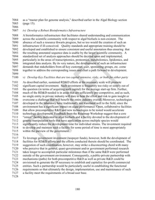 7084   as a ―master plan for genome analysis,‖ described earlier in the Algal Biology section
7085   (page 15).
7086
7087   iv) Develop a Robust Bioinformatics Infrastructure
7088   A bioinformatics infrastructure that facilitates shared understanding and communication
7089   across the scientific community with respect to algal biofuels is non-existent. The
7090   absence of such a resource thwarts progress, but so too would the creation of such an
7091   infrastructure if ill-conceived. Quality standards and appropriate training should be
7092   developed and established to ensure consistent and useful annotation thus ensuring that
7093   the resulting annotated sequence data is usable by the larger scientific community. A
7094   standardized set of analysis approaches should be decided upon and implemented,
7095   particularly in the areas of transcriptomics, proteomics, metabolomics, lipidomics, and
7096   integrated data analysis. By its very nature, the development of such an infrastructure
7097   demands that stakeholders from all key customer, user, sponsoring groups, etc. come
7098   together to address the corresponding issues and chart a path forward to development.
7099
7100   v) Develop Key Facilities that are too capital intensive, risky, or both for either party
7101   As described earlier, sustained RD&D efforts at the necessary scale will promote
7102   significant capital investment. Such investment is frequently too risky or simply out of
7103   the question (in terms of acquiring such capital) for the average start-up firm. Further,
7104   much of the RD&D needed is in areas that are sufficiently pre-competitive, and as such,
7105   no single entity in private industry will dare to bear the effort and risk to gain insight or
7106   overcome a challenge that will benefit the entire industry overall. Moreover, technologies
7107   developed in the laboratory have traditionally not translated well to the field, since the
7108   environment has a significant impact on algae performance. Open, collaborative facilities
7109   that allow precompetitive R&D and new technologies to be tested would accelerate
7110   technology development. Feedback from the Roadmap Workshop suggest that a core
7111   ―omics‖ facility dedicated to algal biofuels and a facility devoted to the development of
7112   genetic manipulation tools that have application across multiple species would
7113   significantly reduce the development time for individual strains. The investment required
7114   to develop and maintain such a facility for some period of time is most appropriately
7115   within the purview of the government.
7116
7117   To leverage government investment (taxpayer funds), however, both the development of
7118   facilities for RD&D efforts and the efforts conducted therein should be coordinated. The
7119   suggestion of such coordination, however, may strike a disconcerting chord with many
7120   who perceive that in general, quasi-government and/or government performed research
7121   takes longer to accomplish particular milestones than if the same R&D were performed
7122   outside of the government environment. Consequently, a public-private partnership with
7123   mechanisms (paths) for both precompetitive R&D as well as private R&D could be
7124   envisioned to generate the IP necessary to establish and capitalize for-profit commercial
7125   entities. Such a partnership would be particularly useful in establishing the functional
7126   requirements so that ultimately the design, implementation, use and maintenance of such
7127   a facility meet the requirements of a broad user base.
7128



                                                   180
 