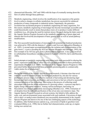 671   characterized (Roessler, 1987 and 1988) with the hope of eventually turning down the
672   flow of carbon through these pathways.
673
674   Metabolic engineering, which involves the modification of an organism at the genetic
675   level to achieve changes in cellular metabolism, has proven successful for enhanced
676   production of many compounds in industrial strains. Importantly, the genomics
677   revolution has accelerated progress in metabolic engineering for many organisms. For
678   this reason, metabolic engineering of microalgae has become increasingly accessible and
679   could theoretically result in strains that produce more oil or produce it under different
680   conditions (e.g., obviating the need for nutrient stress). Research during the latter years of
681   the Aquatic Species Program focused on the metabolic engineering of green algae and
682   diatoms that involved the development of basic genetic tools as well as actual pathway
683   modifications.
684
685   The first successful transformation of microalgae with potential for biodiesel production
686   was achieved in 1994 with the diatoms C. cryptica and Navicula saprophila (Dunahay et
687   al., 1995). A second major accomplishment was the isolation and characterization of the
688   gene from C. cryptica encoding the ACCase enzyme (Roessler and Ohlrogge, 1993), the
689   first example of an ACCase gene from a photosynthetic organism. A key gene involved
690   in carbohydrate biosynthesis was also isolated (US patent 5,928,932; Jarvis and Roessler,
691   1999).
692
693   Initial attempts at metabolic engineering using these tools were successful in altering the
694   genes‘ expression levels, but no effect was seen on lipid production in these preliminary
695   experiments (Sheehan et al., 1998). Termination of the Aquatic Species Program in 1996
696   prevented further development of these potentially promising paths to commercially
697   viable strains for oil production.
698
699   During the course of the Aquatic Species Program research, it became clear that novel
700   solutions would be needed not only for biological productivity, but also for various
701   problematic process steps. Cost-effective methods of harvesting and dewatering algal
702   biomass and lipid extraction, purification, and conversion to fuel are critical to successful
703   commercialization of the technology. Harvesting is the process of collecting small
704   microalgal cells from the dilute suspension of a growing culture—a process step that is
705   highly energy and capital intensive. Among various techniques, harvesting via
706   flocculation was deemed particularly encouraging (Sheehan et al., 1998). Extraction of
707   oil droplets from the cells and purification of the oil are also cost-intensive steps. The
708   Aquatic Species Program focused on solvent systems, but failed to fully address the
709   scale, cost, and environmental issues associated with such methods. Conversion of algal
710   oils to ethyl- or methyl-esters (biodiesel) was successfully demonstrated in the Aquatic
711   Species Program and shown to be one of the less challenging aspects of the technology.
712   In addition, other biofuel process options (e.g., conversion of lipids to gasoline) were
713   evaluated (Milne et al., 1990), but no further fuel characterization, scale-up, or engine
714   testing was carried out.
715




                                                   10
 