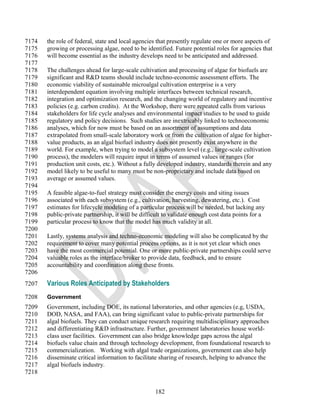 7174   the role of federal, state and local agencies that presently regulate one or more aspects of
7175   growing or processing algae, need to be identified. Future potential roles for agencies that
7176   will become essential as the industry develops need to be anticipated and addressed.
7177
7178   The challenges ahead for large-scale cultivation and processing of algae for biofuels are
7179   significant and R&D teams should include techno-economic assessment efforts. The
7180   economic viability of sustainable microalgal cultivation enterprise is a very
7181   interdependent equation involving multiple interfaces between technical research,
7182   integration and optimization research, and the changing world of regulatory and incentive
7183   policies (e.g. carbon credits). At the Workshop, there were repeated calls from various
7184   stakeholders for life cycle analyses and environmental impact studies to be used to guide
7185   regulatory and policy decisions. Such studies are inextricably linked to technoeconomic
7186   analyses, which for now must be based on an assortment of assumptions and data
7187   extrapolated from small-scale laboratory work or from the cultivation of algae for higher-
7188   value products, as an algal biofuel industry does not presently exist anywhere in the
7189   world. For example, when trying to model a subsystem level (e.g., large-scale cultivation
7190   process), the modelers will require input in terms of assumed values or ranges (for
7191   production unit costs, etc.). Without a fully developed industry, standards therein and any
7192   model likely to be useful to many must be non-proprietary and include data based on
7193   average or assumed values.
7194
7195   A feasible algae-to-fuel strategy must consider the energy costs and siting issues
7196   associated with each subsystem (e.g., cultivation, harvesting, dewatering, etc.). Cost
7197   estimates for lifecycle modeling of a particular process will be needed, but lacking any
7198   public-private partnership, it will be difficult to validate enough cost data points for a
7199   particular process to know that the model has much validity at all.
7200
7201   Lastly, systems analysis and techno-economic modeling will also be complicated by the
7202   requirement to cover many potential process options, as it is not yet clear which ones
7203   have the most commercial potential. One or more public-private partnerships could serve
7204   valuable roles as the interface/broker to provide data, feedback, and to ensure
7205   accountability and coordination along these fronts.
7206
7207   Various Roles Anticipated by Stakeholders
7208   Government
7209   Government, including DOE, its national laboratories, and other agencies (e.g, USDA,
7210   DOD, NASA, and FAA), can bring significant value to public-private partnerships for
7211   algal biofuels. They can conduct unique research requiring multidisciplinary approaches
7212   and differentiating R&D infrastructure. Further, government laboratories house world-
7213   class user facilities. Government can also bridge knowledge gaps across the algal
7214   biofuels value chain and through technology development, from foundational research to
7215   commercialization. Working with algal trade organizations, government can also help
7216   disseminate critical information to facilitate sharing of research, helping to advance the
7217   algal biofuels industry.
7218


                                                   182
 
