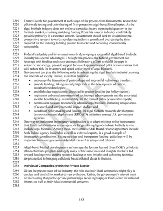 7219   There is a role for government at each stage of the process from fundamental research to
7220   pilot-scale testing and cost-sharing of first-generation algal-based biorefineries. As the
7221   algal biofuels industry does not yet have a product in any meaningful quantity in the
7222   biofuels market, requiring matching funding from this nascent industry would likely
7223   possible primarily in a research context. Government should seek to disseminate pre-
7224   competitive research towards accelerating industry growth and decreasing the time
7225   required for the industry to bring product to market and becoming economically
7226   sustainable.
7227
7228   Federal leadership and investment towards developing a successful algal-based biofuels
7229   industry has several advantages. Through this process, the federal government can
7230   leverage both funding and cross-cutting collaborative efforts to fulfill the gaps in
7231   scientific knowledge, provide support for novel approaches and pilot demonstrations that
7232   will reduce risk for investors and speed deployment of algal biofuels.
7233   Government can play the following roles in advancing the algal biofuels industry, serving
7234   the interests of society, nation, as well as business:
7235        encourage the formation of partnerships and successful technology transfers;
7236        provide funding, taking on early high risk in the development of critical,
7237           sustainable technologies;
7238        establish clear regulations (discussed in greater detail in the Policy section);
7239        implement unbiased assessments of technology advancements and the associated
7240           societal benefits (e.g. sustainability) in the form of publicly available reports;
7241        commission national resources to advance algal biofuels, including unique areas
7242           of research and environmental impact studies; and
7243        coordinate policymaking and funding for algal biofuels research, development,
7244           demonstration and deployment (RDD&D) initiatives among U.S. government
7245           agencies.
7246   One way to implement interagency coordination is to adapt existing policy instruments
7247   that foster collaborations across agencies for producing lignocellulosic biofuels to also
7248   include algal biomass. Among these, the Biomass R&D Board, whose appointees include
7249   both federal agency leadership as well as external experts, is a good example of
7250   interagency coordination. Setting up clear and transparent funding guidelines will be
7251   important to ensure government-funded research is unique and relevant
7252
7253   Algal-based biofuel development can leverage the lessons learned from DOE‘s cellulosic
7254   ethanol biofuels program and apply many of the same tools and insights that have led
7255   toward funding cross-cutting research leading to new insights and achieving technical
7256   targets needed to bringing cellulosic-based ethanol closer to fruition.
7257
7258   Individual Companies within the Private Sector
7259   Given the present state of the industry, the role that individual companies might play is
7260   unclear and best left to market-driven evolution. Rather, the government‘s interest must
7261   lie in ensuring that public-private partnerships receiving taxpayer funds serve the national
7262   interest as well as individual commercial concerns.
7263



                                                   183
 