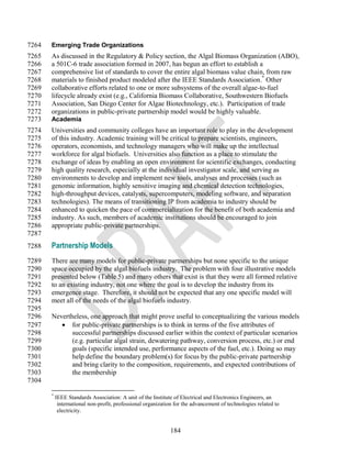 7264   Emerging Trade Organizations
7265   As discussed in the Regulatory & Policy section, the Algal Biomass Organization (ABO),
7266   a 501C-6 trade association formed in 2007, has begun an effort to establish a
7267   comprehensive list of standards to cover the entire algal biomass value chain, from raw
7268   materials to finished product modeled after the IEEE Standards Association.* Other
7269   collaborative efforts related to one or more subsystems of the overall algae-to-fuel
7270   lifecycle already exist (e.g., California Biomass Collaborative, Southwestern Biofuels
7271   Association, San Diego Center for Algae Biotechnology, etc.). Participation of trade
7272   organizations in public-private partnership model would be highly valuable.
7273   Academia
7274   Universities and community colleges have an important role to play in the development
7275   of this industry. Academic training will be critical to prepare scientists, engineers,
7276   operators, economists, and technology managers who will make up the intellectual
7277   workforce for algal biofuels. Universities also function as a place to stimulate the
7278   exchange of ideas by enabling an open environment for scientific exchanges, conducting
7279   high quality research, especially at the individual investigator scale, and serving as
7280   environments to develop and implement new tools, analyses and processes (such as
7281   genomic information, highly sensitive imaging and chemical detection technologies,
7282   high-throughput devices, catalysts, supercomputers, modeling software, and separation
7283   technologies). The means of transitioning IP from academia to industry should be
7284   enhanced to quicken the pace of commercialization for the benefit of both academia and
7285   industry. As such, members of academic institutions should be encouraged to join
7286   appropriate public-private partnerships.
7287
7288   Partnership Models
7289   There are many models for public-private partnerships but none specific to the unique
7290   space occupied by the algal biofuels industry. The problem with four illustrative models
7291   presented below (Table 5) and many others that exist is that they were all formed relative
7292   to an existing industry, not one where the goal is to develop the industry from its
7293   emergence stage. Therefore, it should not be expected that any one specific model will
7294   meet all of the needs of the algal biofuels industry.
7295
7296   Nevertheless, one approach that might prove useful to conceptualizing the various models
7297       for public-private partnerships is to think in terms of the five attributes of
7298          successful partnerships discussed earlier within the context of particular scenarios
7299          (e.g. particular algal strain, dewatering pathway, conversion process, etc.) or end
7300          goals (specific intended use, performance aspects of the fuel, etc.). Doing so may
7301          help define the boundary problem(s) for focus by the public-private partnership
7302          and bring clarity to the composition, requirements, and expected contributions of
7303          the membership
7304

       *
           IEEE Standards Association: A unit of the Institute of Electrical and Electronics Engineers, an
            international non-profit, professional organization for the advancement of technologies related to
            electricity.


                                                             184
 