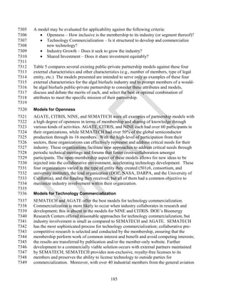 7305   A model may be evaluated for applicability against the following criteria:
7306       Openness – How inclusive is the membership to its industry (or segment thereof)?
7307       Technology Commercialization – Is it structured to develop and commercialize
7308         new technology?
7309       Industry Growth – Does it seek to grow the industry?
7310       Shared Investment – Does it share investment equitably?
7311
7312   Table 5 compares several existing public-private partnership models against these four
7313   external characteristics and other characteristics (e.g., number of members, type of legal
7314   entity, etc.) The models presented are intended to serve only as examples of these four
7315   external characteristics for the algal biofuels industry and to prompt members of a would-
7316   be algal biofuels public-private partnership to consider these attributes and models,
7317   discuss and debate the merits of each, and select the best or optimal combination of
7318   attributes to meet the specific mission of their partnership.
7319
7320   Models for Openness
7321   AGATE, CITRIS, NINE, and SEMATECH were all examples of partnership models with
7322   a high degree of openness in terms of membership and sharing of knowledge through
7323   various kinds of activities. AGATE, CITRIS, and NINE each had over 60 participants in
7324   their organizations, while SEMATECH had over 50% of the global semiconductor
7325   production through its 16 members. With the high-level of participation from their
7326   sectors, these organizations can effectively represent and address critical needs for their
7327   industry. These organizations facilitate new approaches to address critical needs through
7328   periodic technical meetings and forums that foster cross-collaboration amongst
7329   participants. The open-membership aspect of these models allows for new ideas to be
7330   injected into the collaborative environment, accelerating technology development. These
7331   four organizations varied in the type of entity they created (501c6, consortium, and
7332   university institute), the lead organization (DOE, NASA, DARPA, and the University of
7333   California), and the funding they received; but all of them had a common objective to
7334   maximize industry involvement within their organization.
7335
7336   Models for Technology Commercialization
7337   SEMATECH and AGATE offer the best models for technology commercialization.
7338   Commercialization is more likely to occur when industry collaborates in research and
7339   development; this is absent in the models for NINE and CITRIS. DOE‘s Bioenergy
7340   Research Centers offered reasonable approaches for technology commercialization, but
7341   industry involvement is small as compared to SEMATECH and AGATE. SEMATECH
7342   has the most sophisticated process for technology commercialization; collaborative pre-
7343   competitive research is selected and conducted by the membership, ensuring that the
7344   membership perform work of common interest and benefit and avoid competing interests;
7345   the results are transferred by publication and/or the member-only website. Further
7346   development to a commercially viable solution occurs with external partners maintained
7347   by SEMATECH; SEMATECH provides non-exclusive, royalty-free licenses to its
7348   members and preserves the ability to license technology to outside parties for
7349   commercialization. Moreover, with over 40 industrial members from the general aviation


                                                  185
 