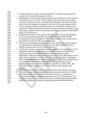 7394
7395   1. Commercialization of algal cultivation facilities co-located with industrial CO2
7396      sources and/or wastewater treatment facilities.
7397   2. Establishment of national algae biomass production test-beds to conduct research
7398      at the pilot scale (5-10 acres). These testbeds could be located at power plants,
7399      wastewater treatment facilities, and agricultural drainage/water body restoration
7400      sites to allow for adequate investigation of the role of these input groups in the
7401      overall economic viability of production processes. This effort could involve a
7402      consortium of R&D organizations, universities, algal cultivation companies, algal
7403      technology companies, refiners, distributors, and other participants coordinated by
7404      DOE at the national level.
7405   3. Independent evaluation of any given technology‘s TRL (Technology Readiness
7406      Level) so that government agencies can fund in the earlier stages with the
7407      knowledge and ―interest and pull‖ of other industrial entities who would assume
7408      the handoff to further the TRL and commercialize.
7409   4. Education and development programs to grow the specific labor pool needed to
7410      run algal-biofuels related operations, develop new algae-based fuels and co-
7411      products, and innovate new cost-cutting measures.
7412   5. Clarification of pertinent regulations and development of a comprehensive list of
7413      standards to eliminate the uncertainties in commercialization of algae-based
7414      technologies, thus encouraging investment and promoting partnering
7415      opportunities. DOE cannot be expected to take a lead on this effort because only a
7416      small subset of standards will relate directly to biofuel production. Nonetheless
7417      DOE could be instrumental in supporting this effort by providing funding for the
7418      accumulation of data needed to craft the standards. It could also help by
7419      promoting cooperation of federal regulatory agencies (e.g. USDA, EPA, and
7420      FDA) that will have jurisdiction over various aspects of the algal biomass
7421      industry.
7422   6. Development of computer models of algae production facilities that will aid in:
7423      rapid and consistent engineering design; techno-economic analyses; LCA/GHG
7424      abatement analysis; the evaluation of economies of scale vs. advantages of
7425      decentralized production considering parasitic losses of CO2 transport, etc.; the
7426      evaluation of temperature control (power plant cooling and algae pond heating);
7427      and the development of efficiently designed and operated test-bed facilities.
7428




                                              187
 
