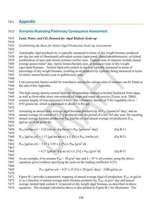 7431   Appendix:

7432   Scenarios Illustrating Preliminary Consequence Assessment:
7433   Land, Water, and CO2 Demand for Algal Biofuels Scale-up
7434
7435   Establishing the Basis for Initial Algal Production Scale-up Assessments
7436
7437   Autotrophic algal productivity is typically measured in terms of dry weight biomass produced
7438   per day per unit of illuminated cultivation system (open pond, closed photobioreactor, or hybrid
7439   combination of open and closed systems) surface area. Typical units of measure include annual
7440   average grams/meter2-day, metric-tonnes/hectare-year, or tons/acre-year of dry-weight-
7441   equivalent biomass. Neutral lipid (oil) content in algae is typically measured in terms of
7442   percentage of dry weight biomass, resulting in oil productivity typically being measured in terms
7443   of metric-tonnes/hectare-year or gallons/acre-year.
7444
7445   Unit conversion factors useful for translation among the various units of measure can be found at
7446   the end of this Appendix.
7447
7448   The high energy density neutral lipid oils of immediate interest as biofuel feedstock from algae,
7449   as well as from other more conventional oil crops and waste oil sources (Tyson, et.al. 2004),
7450   consists largely of triacylglycerol (TAG). The volumetric density of TAG vegetable oils is ~
7451   0.92-grams/ml, which is equivalent to about 7.6-lbs/gal.
7452
7453   Assuming an annual daily average algal biomass productivity of PBD [grams/m2-day] and an
7454   annual average oil content of L [%] produced over the period of a full 365-day year, the resulting
7455   annual average biomass production PBA [mt/ha-yr] and annual average oil production POA
7456   [gal/ac-yr] is be given by:
7457
7458   PBA [mt/ha-yr] = 3.65 [mt-m2-d/g-ha-yr] x PBD [gram/m2-day]                 (Eq B-1)
7459
7460   POA [gal/ac-yr] = 1.17 [gal-ha/mt-ac] x L [%] x PBA [mt/ha-yr]              (Eq B-2)
7461
7462   POA [gal/ac-yr] = 1.17 x 3.65 x L [%] x PBD [g/m2-d]
7463
7464                  = 4.27 [gal-m2-d/g-ac-yr] x L [%] x PBD [g/m2-d]             (Eq B-3)
7465
7466   As an example, if we assume PBD = 30 g/m2-day and L= 25 % oil content, using the above
7467   equations gives (without specifying the units on the leading coefficient 4.27):
7468
7469                   POA [gal/ac-yr] = 4.27 x 25 [%] x 30 [g/m2-day] ~ 3200 gal/ac-yr.
7470
7471   Figure B-1 provides a parametric mapping of annual average algal oil production, POA, in gal/ac-
7472   yr as a function of annual average daily biomass productivity, PBD, in g/m2-day and annual
7473   average neutral lipid content L in percent of dry weight algal biomass, as described in above
7474   equations. The example calculation above is also plotted in Figure B-1 for illustration. The


                                                      190
 