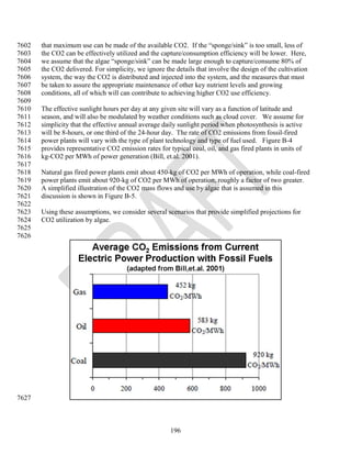 7602   that maximum use can be made of the available CO2. If the ―sponge/sink‖ is too small, less of
7603   the CO2 can be effectively utilized and the capture/consumption efficiency will be lower. Here,
7604   we assume that the algae ―sponge/sink‖ can be made large enough to capture/consume 80% of
7605   the CO2 delivered. For simplicity, we ignore the details that involve the design of the cultivation
7606   system, the way the CO2 is distributed and injected into the system, and the measures that must
7607   be taken to assure the appropriate maintenance of other key nutrient levels and growing
7608   conditions, all of which will can contribute to achieving higher CO2 use efficiency.
7609
7610   The effective sunlight hours per day at any given site will vary as a function of latitude and
7611   season, and will also be modulated by weather conditions such as cloud cover. We assume for
7612   simplicity that the effective annual average daily sunlight period when photosynthesis is active
7613   will be 8-hours, or one third of the 24-hour day. The rate of CO2 emissions from fossil-fired
7614   power plants will vary with the type of plant technology and type of fuel used. Figure B-4
7615   provides representative CO2 emission rates for typical coal, oil, and gas fired plants in units of
7616   kg-CO2 per MWh of power generation (Bill, et.al. 2001).
7617
7618   Natural gas fired power plants emit about 450-kg of CO2 per MWh of operation, while coal-fired
7619   power plants emit about 920-kg of CO2 per MWh of operation, roughly a factor of two greater.
7620   A simplified illustration of the CO2 mass flows and use by algae that is assumed in this
7621   discussion is shown in Figure B-5.
7622
7623   Using these assumptions, we consider several scenarios that provide simplified projections for
7624   CO2 utilization by algae.
7625
7626




7627



                                                       196
 