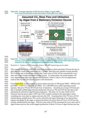 7628   Figure B-4. Average estimates of CO2 Emission Rates in kg per MWh
7629         from Fossil-Fired Electric Power Generation Plants (Bill, et.al. 2001).




7630
7631   Figure B-5. Process diagram and assumptions used for utilizing CO 2 from stationary emission
7632         sources, such as fossil-fired power plants, to enhance algae growth while capturing carbon
7633         emissions for re-use in algae-based biofuels and other co-products.
7634   Scenario-3. Capture of CO2 emissions from a 200-MW natural gas power plant
7635
7636   This scenario focuses on a 200-MW natural gas fired power plant operating 24-hours per day (a
7637   plant this size would more realistically be a ―peaker‖ plant that only operates at peak periods).
7638   We‘ll use the rule of thumb (see above) that 2 mass units of CO2 will be consumed for every
7639   mass unit of dry weight equivalent biomass grown. As noted earlier, the actual number will
7640   vary, depending on algae type and growth conditions, which is where a lot of complications
7641   come in that we will conveniently ignore is this discussion.
7642
7643   From Figure B-4, we have natural gas power plant emissions of 450-kg per MWh = 990 lbs CO2
7644   per MWh = 0.495 U.S. tons CO2 per MWh. For a 200-MW power plant operating at rated
7645   capacity, that gives 99-tons of CO2 per hour of operation. Assuming an average of 8-hours per
7646   day of sunlight-enabled algae biomass production, this gives 792 tons CO2 per day that could
7647   potentially be utilized for algal biomass production. The other 2/3 of a day worth of CO2
7648   emission from the power plant (1585 tons CO2) would be emitted to the atmosphere unless
7649   something else were done to capture and store the CO2. Assuming that of the 792 tons of CO2
7650   emitted during sunlight hours, 80% can be utilized by the algae (factoring in less than perfect
7651   capture and uptake by the algae, as discussed earlier), this gives about 633 tons of CO2 per day
7652   actually metabolized by the algae. With two mass units of CO2 consumed for every mass unit of
7653   algae biomass grown, this would support production of about 316 tons of algae biomass per day.



                                                        197
 